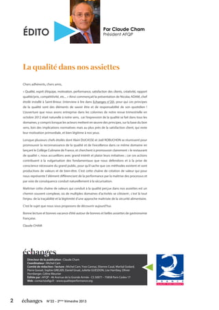 2 N°22 - 2ème
trimestre 2013
Par Claude Cham
Président AFQPÉDITO
Chers adhérents, chers amis,
« Qualité, esprit d’équipe, motivation, performance, satisfaction des clients, créativité, rapport
qualité/prix, compétitivité, etc... » Ainsi commençait la présentation de Nicolas ADAM, chef
étoilé installé à Saint-Brieuc (interview à lire dans Echanges n°20), pour qui ces principes
de la qualité sont des éléments de savoir être et de responsabilité de son quotidien !
L’ouverture que nous avons entreprise dans les colonnes de notre revue trimestrielle en
octobre 2012 était naturelle à notre sens, car l’expression de la qualité se fait dans tous les
domaines, y compris lorsque les acteurs mettent en œuvre des principes, sur la base du bon
sens, loin des implications normatives mais au plus près de la satisfaction client, qui reste
leur motivation primordiale, et bien légitime à nos yeux.
Lorsque plusieurs chefs étoilés dont Alain DUCASSE et Joël ROBUCHON se réunissent pour
promouvoir la reconnaissance de la qualité et de l’excellence dans ce même domaine en
lançant le Collège Culinaire de France, et cherchent à promouvoir clairement « le restaurant
de qualité », nous accueillons avec grand intérêt et plaisir leurs initiatives ; car ces actions
contribuent à la vulgarisation des fondamentaux que nous défendons et à la prise de
conscience nécessaire du grand public, pour qu’il sache que ces méthodes existent et sont
productives de valeurs et de bien-être. C’est cette chaîne de création de valeur qui pour
nous représente l’élément différenciant de la performance par la maîtrise des processus et
par voie de conséquence conduit naturellement à la sécurisation.
Maîtriser cette chaîne de valeurs qui conduit à la qualité perçue dans nos assiettes est un
chemin souvent complexe, où de multiples domaines d’activités se côtoient ; c’est là tout
l’enjeu de la traçabilité et la légitimité d’une approche maîtrisée de la sécurité alimentaire.
C’est le sujet que nous vous proposons de découvrir aujourd’hui.
Bonne lecture et bonnes vacance d’été autour de bonnes et belles assiettes de gastronomie
française.
Claude CHAM
La qualité dans nos assiettes
Directeur de la publication : Claude Cham
Coordinateur : Michel Cam
Comité de rédaction / lecture : Michel Cam, Yves Cannac, Etienne Casal, Martial Godard,
Pierre Gosset, Sophie GRELIER, Daniel Gruat, Juliette GUESDON, Lise Harribey, Olivier
Hornberger, Céline Meunier
Éditée par : AFQP - 46 Avenue de la Grande Armée - CS 50071 - 75858 Paris Cedex 17
Web : contact@afqp.fr - www.qualiteperformance.org
 