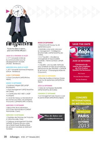 20 N°22 - 2ème
trimestre 2013
Toutes les dates à retenir...
pour une rentrée efficace !
JEUDI 22 & VENDREDI 23 AOÛT
> 11ème
Université d’été de
la communication pour le
développement durable
(ACIDD - Bordeaux)
MERCREDI 28 & JEUDI 29 AOÛT
> 19ème
Université Hommes-Entreprises
(CECA - Bordeaux)
LUNDI 9 SEPTEMBRE
> Club Consultants (MFQ Rhône-
Alpes)
MARDI 10 SEPTEMBRE
> Systèmes intégrés QSE (AFQP
Bourgogne)
> Club Management (MFQ Nord/Pas-
de-Calais)
> « Certification ISO 14001 » (AQP
Auvergne)
> « Lever les tabous sur les brevets et
les normes pour être une entreprise
innovante » (AFNOR & INPI, St-Denis)
MERCREDI 12 SEPTEMBRE
> Rencontre de la prévention
(CCI Caen Normandie et CARSAT
Normandie, Caen)
MERCREDI 18 SEPTEMBRE
> Trophées des Femmes de l’Industrie
(L’Usine Nouvelle, Paris)
> Colloque Aménagement durable
(AFNOR, St-Denis) dans le cadre
de la World Green Building Week
(la semaine mondiale du bâtiment
durable)
MARDI 24 SEPTEMBRE
> Préventica 2013 jusqu’au 26
septembre (Lyon)
> Matinale « Une autre voie pour
le management : l’intelligence
émotionnelle » (MFQ Nord/Pas-de-
Calais)
> 5 à 7 Qualité : « Excellence
managériale et responsabilité
sociétale : même combat » (AFQP,
Paris)
> « Qualité : une nouvelle méthode
pour améliorer et faire reconnaitre les
performances des TPE/PME ! » (AFNOR
le de France - Champagne-Ardenne,
Chaumont)
MERCREDI 25 SEPTEMBRE
> Club des Auditeurs Internes Croisés
jusqu’au 26 septembre (MFQ Rhône-
Alpes)
JEUDI 26 SEPTEMBRE
> Visite de l’entreprise VALDUNES
(MFQ Nord/Pas-de-Calais)
VENDREDI 27 SEPTEMBRE
> Le management des risques vu par
le prisme EFQM (MFQ Rhône-Alpes)
Plus de dates sur
www.qualiteperformance.org
SAVE THE DATE
JEUDI 28 NOVEMBRE
Cérémonie de
remise des trophées
du Prix France
Qualité Performance
Prix France
Prix des Bonnes Pratiques
Prix des Étudiants
CONGRÈS
INTERNATIONAL
DE MÉTROLOGIE
 