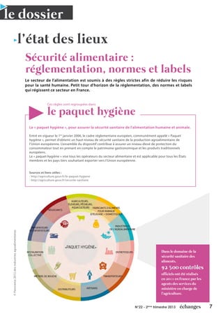 7N°22 - 2ème
trimestre 2013
l’état des lieux
le dossier
Sécurité alimentaire :
réglementation, normes et labels
Le secteur de l'alimentation est soumis à des règles strictes afin de réduire les risques
pour la santé humaine. Petit tour d'horizon de la réglementation, des normes et labels
qui régissent ce secteur en France.
Ces règles sont regroupées dans
le paquet hygiène
Dans le domaine de la
sécurité sanitaire des
aliments,
92 500 contrôles
officiels ont été réalisés
en 2011 en France par les
agents des services du
ministère en charge de
l’agriculture.
Le « paquet hygiène », pour assurer la sécurité sanitaire de l'alimentation humaine et animale.
Entré en vigueur le 1er
janvier 2006, le cadre réglementaire européen, communément appelé « Paquet
hygiène », permet d’obtenir un haut niveau de sécurité sanitaire de la production agroalimentaire de
l’Union européenne. L’ensemble du dispositif contribue à assurer un niveau élevé de protection du
consommateur tout en prenant en compte le patrimoine gastronomique et les produits traditionnels
européens.
Le « paquet hygiène » vise tous les opérateurs du secteur alimentaire et est applicable pour tous les États
membres et les pays tiers souhaitant exporter vers l’Union européenne.
Sources et liens utiles :
- http://agriculture.gouv.fr/le-paquet-hygiene
- http://agriculture.gouv.fr/securite-sanitaire
©Panorama2012desindustriesagroalimentaires
 
