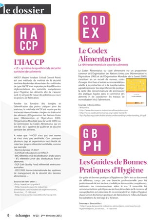 8 N°22 - 2ème
trimestre 2013
L'HACCP
« LE » système de qualité et de sécurité
sanitaire des aliments
HACCP (Hazard Analysis Critical Control Point)
est une méthode de maîtrise de la sécurité
sanitairedesdenréesalimentaires.Lesméthodes
de type HACCP sont imposées par les différentes
règlementations des autorités européennes
pour l'hygiène des aliments afin de s’assurer
qu’il n’y ait pas de risque de pollution au cours
du process de fabrication.
Fondée sur l'analyse des dangers et
l’identification des points critiques pour les
maîtriser, la méthode HACCP est reprise par les
instances internationales chargées de la sécurité
des aliments : l’Organisation des Nations Unies
pour l’Alimentation et l’Agriculture (FAO),
l’Organisation Mondiale pour la Santé (OMS) ou
la Commission du Codex Alimentarius qui en
ont fait « LE » système de qualité et de sécurité
sanitaire des aliments.
A noter que l'HACCP n'est pas une norme
et n'est donc pas certifiable. C'est pourquoi
plusieurs pays et organisations ont décidé de
créer leur propre référentiel certifiable, comme
par exemple :
- Norme danoise DS 3027
- Certificat hollandais CCvD-HACCP
- BRCréférentielprivédesdistributeursanglo-saxons
- IFS référentiel privé des distributeurs franco-
allemands
- SQF (Safe Quality Food) référentiel américano-
australien
- ISO 22000 Norme internationale des systèmes
de management de la sécurité des denrées
alimentaires, ...
Sources et liens utiles :
- http://www.haccp-guide.fr
- http://www.decouverte-industries-
alimentaires.com/marches-et-reglementation_
ifs+et+brc_17-100.html
- http://www.norme-iso22000.info/haccp.htm
Le Codex
Alimentarius
La référence mondiale pour les aliments
Le Codex Alimentarius ou code alimentaire est un programme
commun de l'Organisation des Nations Unies pour l'Alimentation et
l'Agriculture (FAO) et de l'Organisation Mondiale de la Santé (OMS)
consistant en un recueil de normes, codes
d'usages, directives et autres recommandations
relatifs à la production et à la transformation
agroalimentaires. Ses objectifs sont de protéger
la santé des consommateurs, de promouvoir
des pratiques loyales dans le commerce des
aliments et de coordonner les travaux de
normalisation liés à l'alimentaire.
Sources et liens utiles :
- Wikipedia
- http://www.decouverte-industries-alimentaires.com
- http://www.codexalimentarius.org/codex-home/fr/
- ftp://ftp.fao.org/codex/Publications/understanding/Understanding_FR.pdf
LesGuidesdeBonnes
Pratiques d'Hygiène
Un guide de bonnes pratiques d'hygiène ou GBPH est un document
de référence, conçu par une branche professionnelle pour les
professionnels de son secteur et validé par les autorités compétentes,
nationales ou communautaires selon le cas. Il rassemble les
recommandations spécifiques au secteur alimentaire qu'il concerne et
son application est volontaire. Ils recommandent les règles d'hygiène
du personnel, les bonnes pratiques de fabrication, le milieu du travail,
les opérations du stockage à la livraison.
Sources et liens utiles :
- http://www.decouverte-industries-alimentaires.com/marches-et-
reglementation_ifs+et+brc_17-100.html
le dossier
H A
CCP
C O D
EX
G B
PH
C O D E X A L I M E N T A R I U S
COMPRENDRE
LE CODEX ALIMENTARIUS
Le Codex Alimentarius est un recueil de normes alimentaires internationales qui ont été adoptées
par la Commission du Codex Alimentarius. Les normes Codex couvrent tous les principaux
aliments, qu’ils soient transformés ou non. Le Codex couvre en outre les ingrédients utilisés pour
la transformation des produits alimentaires pour atteindre les principaux objectifs du Code –
protéger la santé des consommateurs et faciliter des pratiques commerciales loyales.
Les dispositions du Codex concernent l’hygiène et la qualité nutritionnelle des aliments, y
compris les normes microbiologiques, les additifs alimentaires, les pesticides, et les résidus des
produits vétérinaires, les contaminants, l’étiquetage et la présentation, et les méthodes
d’échantillonnage et les analyses des risques.
Tant les normes individuelles que les codes d’usages, les directives et autres mesures
recommandées sont une part importante de l'ensemble du code alimentaire. Le Codex
Alimentarius peut être considéré sans difﬁculté le plus important point de référence international
pour toutes les questions concernant la qualité des aliments.
Depuis sa création, le Codex Alimentarius a donné lieu à des recherches scientiﬁques
concernant les aliments et a considérablement augmenté, au niveau mondial, la sensibilisation à
des questions primordiales telles que la qualité des aliments, leur innocuité et la santé publique.
Troisième édition
9 7 8 9 2 5 2 0 5 6 1 4 0
TC/M/A0850F/1/11.06/2500
ISBN 978-92-5-205614-0
Organisation des
Nations Unies pour
l'alimentation et
l'agriculture
www.codexalimentarius.net
 