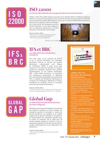 9N°22 - 2ème
trimestre 2013
ISO 22000
La norme internationale du management de la sécurité alimentaire
Publiée in 2005, l'ISO 22000 intègre les principes de la méthode HACCP et définit les exigences
relatives à un système de management de la sécurité des denrées alimentaires dont la conformité
àlanormepeutêtrecertifiée.Elleexpliquelesmoyensqu'unorganismedoitmettreenœuvrepour
démontrer son aptitude à maîtriser les dangers
liés à cette sécurité afin de garantir que toute
denrée alimentaire est sûre. Elle s’applique à
tous les organismes appartenant à la chaîne
alimentaire : de la fourche à la fourchette.
Sources et liens utiles :
- http://www.iso.org/iso/fr/home/standards/
management-standards/iso22000.htm
- http://www.norme-iso22000.info
IFS et BRC
Les référentiels des distributeurs
européens
Tous deux basés sur les principes de l’HACCP
et de la sécurité alimentaire, ces référentiels
permettent d’assurer la sécurité des produits
alimentaires commercialisés sous Marque
De Distributeur (MDD). A partir d’une base
commune, ils ont pour but d'évaluer les systèmes
qualité des industriels exportant leurs produits
agroalimentaires sur les marchés britanniques
(BRC - British Retail Consortium ou Consortium
des Distributeurs Britanniques) et allemands
(IFS-InternationalFoodStandard)maisaussifrançais
(IFS). La majorité des distributeurs britanniques et
la plupart des distributeurs allemands et français,
considèrent ces certificats comme un pré-requis
pour faire partie de leurs fournisseurs.
Sources et liens utiles :
- http://www.decouverte-industries-alimentaires.com/
marches-et-reglementation_ifs+et+brc_17-100.html
Global Gap
Le référentiel mondial des producteurs
de fruits et légumes
GlobalGap (anciennement EurepGap) est l'ensemble
des exigences imposées, au niveau mondial, aux
entreprises agricoles et horticoles en matière de
sécurité alimentaire, de durabilité et de qualité.
L’objectif est de garantir l’intégrité, la transparence
et l’harmonisation des référentiels agricoles dans
le monde. Ce protocole crée le cadre pour de
bonnes pratiques agraires et s’adresse à tous les
producteurs agricoles et horticoles, qui peuvent être
certifiés individuellement ou par organisations de
producteurs.
Sources et liens utiles :
- http://www1.globalgap.org/cms/front_content.
php?idcat=9
I S O
22000
IFS&
B R C
GLOBAL
G A P
L'édition 2012 du
panorama des industries
agroalimentaires
a été préparée par la direction
générale des politiques agricole,
agroalimentaire et des territoires
du Ministère de l’agriculture, de
l’agroalimentaire et de la forêt.
Édité tous les deux ans à l’occasion
du Salon international de
l’alimentation, il comprend trois
parties :
- les enjeux de l’agroalimentaire
déclinés en 11 thématiques.
- 40 fiches analytiques sectorielles
comportant des informations
statistiques, des données d’actualité
et les commentaires des experts du
ministère,
- 26 fiches régionales présentant
les chiffres clés, le diagnostic ainsi
que les principales entreprises de la
région.
L’ensemble du panorama est
disponible sur internet à l’adresse
suivante : http://panorama-iaa.
agriculture.gouv.fr
La partie relative aux enjeux de
l’agroalimentaire est également
disponible en version papier.
Source : http://agriculture.gouv.fr/
IMG/pdf/PANORAMA-IAA-2012-web-1_
cle83c65d.pdf
CLIQUEZ SUR LA VIDÉO
 