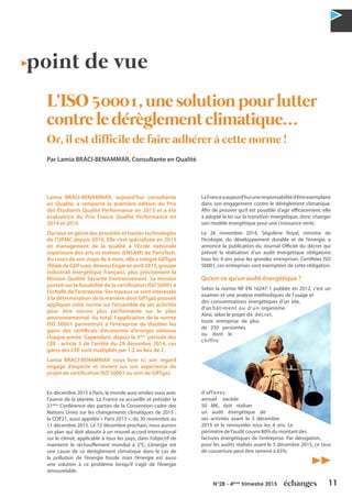 11N°28 - 4ème
trimestre 2015
point de vue
L’ISO 50001, une solution pour lutter
contre le dérèglement climatique…
Or, il est difficile de faire adhérer à cette norme !
Par Lamia BRACI-BENAMMAR, Consultante en Qualité
Lamia BRACI-BENAMMAR, aujourd’hui consultante
en Qualité, a remporté la première édition du Prix
des Étudiants Qualité Performance en 2013 et a été
évaluatrice du Prix France Qualité Performance en
2014 et 2015.
Docteur en génie des procédés et hautes technologies
de l’UPMC depuis 2010, Elle s’est spécialisée en 2013
en management de la qualité à l’Ecole nationale
supérieure des arts et métiers (ENSAM) de ParisTech.
Au cours de son stage de 6 mois, elle a intégré GRTgaz
(filialedeGDFsuez,devenuEngieenavril2015,groupe
industriel énergétique français), plus précisément la
Mission Qualité Sécurité Environnement. Sa mission
portait sur la faisabilité de la certification ISO 50001 à
l’échelle de l’entreprise. Ses travaux se sont intéressés
à la détermination de la manière dont GRTgaz pouvait
appliquer cette norme sur l’ensemble de ses activités
pour être encore plus performante sur le plan
environnemental. Au total, l’application de la norme
ISO 50001 permettrait à l’entreprise de doubler les
gains des certificats d’économie d’énergie obtenus
chaque année. Cependant, depuis la 3ème
période des
CEE : article 5 de l’arrêté du 29 décembre 2014, ces
gains des CEE sont multipliés par 1.2 au lieu de 2.
Lamia BRACI-BENAMMAR nous livre ici son regard
engagé d’experte et revient sur son expérience du
projet de certification ISO 50001 au sein de GRTgaz.
En décembre 2015 à Paris, le monde aura rendez-vous avec
l’avenir de la planète. La France va accueillir et présider la
21ème
Conférence des parties de la Convention-cadre des
Nations Unies sur les changements climatiques de 2015 :
la COP21, aussi appelée « Paris 2015 », du 30 novembre au
11 décembre 2015. Le 12 décembre prochain, nous aurons
un plan qui doit aboutir à un nouvel accord international
sur le climat, applicable à tous les pays, dans l’objectif de
maintenir le réchauffement mondial à 2°C. L’énergie est
une cause de ce dérèglement climatique dans le cas de
la pollution de l’énergie fossile mais l’énergie est aussi
une solution à ce problème lorsqu’il s’agit de l’énergie
renouvelable.
LaFranceaaujourd’huiuneresponsabilitéd’êtreexemplaire
dans son engagement contre le dérèglement climatique.
Afin de prouver qu’il est possible d’agir efficacement, elle
a adopté la loi sur la transition énergétique, donc changer
son modèle énergétique pour une croissance verte.
Le 26 novembre 2014, Ségolène Royal, ministre de
l’écologie, du développement durable et de l’énergie, a
annoncé la publication du Journal Officiel du décret qui
prévoit la réalisation d’un audit énergétique obligatoire
tous les 4 ans pour les grandes entreprises. Certifiées ISO
50001, ces entreprises sont exemptées de cette obligation.
Qu’est-ce qu’un audit énergétique ?
Selon la norme NF EN 16247-1 publiée en 2012, c’est un
examen et une analyse méthodiques de l’usage et
des consommations énergétiques d’un site,
d’un bâtiment ou d’un organisme.
Ainsi, selon le projet de décret,
toute entreprise de plus
de 250 personnes
ou dont le
chiffre
d’affaires
annuel excède
50 M€, doit réaliser
un audit énergétique de
ses activités avant le 5 décembre
2015 et le renouveler tous les 4 ans. Le
périmètre de l’audit couvre 80% du montant des
factures énergétiques de l’entreprise. Par dérogation,
pour les audits réalisés avant le 5 décembre 2015, ce taux
de couverture peut être ramené à 65%.
 