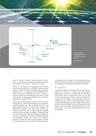 13N°28 - 4ème
trimestre 2015
Dans le schéma ci-dessus, Gérard-Dominique Carton,
expert en ingénierie du changement, présente les phases
de changement sur deux axes : satisfaction et énergie.
Dansle cas de GRTgaz, le changement est la miseen
place d’une nouvelle norme : l’ISO 50001. Sachant que les
dernières années, l’entreprise est déjà passée par plusieurs
évolutions dans son organisation (une certification ISO
9001, ensuite une certification ISO 14001 et enfin un
nouveau système de management de l’entreprise), il était
donc attendu et logique que l’adhésion à un nouveau
changement s’avèrerait difficile.
Partant du principe présenté par M. Carton que tout
changement non désiré par une personne va engendrer
systématiquement chez elle le déroulement de cinq
phases, avant de passer à la confiance et à l’adoption du
changement annoncé, nous avons alors procédé par
étapes. A commencer par la levée de plusieurs craintes
concernant cette nouvelle certification : la première était
soncoûtetlasecondeétaitliéeauxchangementspotentiels
annoncés. C’est grâce à une étude de faisabilité intégrant
une estimation détaillée des coûts et une définition
précise des tâches, que nous avons pu atteindre la phase
d’acceptation. C’est ainsi qu’en 2014, un audit énergétique
a été réalisé sur un site pilote : un site de compression. Puis
en 2015, l’entreprise a réalisé son audit interne du Système
de Management de l’Energie selon la norme ISO 50001.
En conclusion
Une gestion efficace de l’énergie aide les organismes à
réaliser des économies, à réduire leur consommation
d’énergie et à faire face au réchauffement climatique.
L’ISO 50001 guide les organismes, quel que soit leur
secteur d’activités, dans la mise en œuvre d’un système de
management de l’énergie qui leur permettra de faire un
meilleur usage de celle-ci. Si une entreprise peut à la fois
contribuer à préserver la planète et à faire des économies,
grâce à la norme ISO 50001, il n’y a pas d’hésitation à avoir.
Comme le dit le secrétaire général des Nations unies, Mr
Ban Ki-moon : « Il n y a pas de plan B parce qu’il n y a pas
de planète B ».
Le processus de
changement selon
Gérard-Dominique
Carton
[CARTON, 2011]
Energie +
Energie -
Satisfaction - Satisfaction +Annonce
Choc
Refus de
comprendre
Agressivité
colère
Peur
Angoisse
Résignation
Tristesse
Acceptation
Confiance
et progrès
Intégration
 