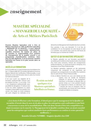32 N°31 - 2ème
semestre 2016
enseignement
Premier Mastère Spécialisé créé à Arts et
Métiers ParisTech en 1985, le Mastère spécialisé
« MANAGER DE LA QUALITÉ » a pour objectif
de former des responsables opérationnels,
capables d’animer, de mettre en place et
de prendre la responsabilité d’un système
de management de la qualité associé à un
programme d’amélioration continue. Avec
plus de 600 diplômés, il est le premier mastère
spécialisé de France et le plus ancien dans sa
spécialité.
ACCÈS À LA FORMATION
Il est accessible avec un statut étudiant pour les titulaires d’un
bac + 5. Depuis juillet 2015, le mastère spécialisé est inscrit au
Registre National des Certifications Professionnelles, ce qui
permet de suivre cette formation dans le cadre d’un Contrat
de Professionnalisation.
Il est aussi ouvert aux stagiaires de la
formation professionnelle continue pour
les titulaires d’un bac + 5, ou un Bac + 4 et
3 ans d’expérience professionnelle (avec
possibilité de dérogation). Il s’adresse ainsi
à tous les cadres (ingénieurs ou autres
managers) responsables d’un produit, d’un
service, d’un projet ou d’une entreprise
afin qu’ils intègrent les méthodes et les
démarches du Management de la Qualité dans leurs activités.
Pour postuler, il vous sera demandé 75 € de frais de
candidature. En cas d’acceptation de votre dossier et suite
à un entretien, vous pourrez alors suivre les 350 heures de
formation pour un montant de 10 000 €.
QU’EST-CEQU’UNMASTERESPÉCIALISÉ?
Le Mastère spécialisé est une formation post-diplôme
accréditée par la Conférence des Grandes Ecoles, d’une durée
d’au moins deux semestres, incluant des enseignements
professionnalisants, un travail personnel en entreprise, et la
soutenance d’une Thèse Professionnelle.
Les Mastères spécialisés s’appuient sur des partenariats
comprenant des entreprises et des organismes qui
participent aux enseignements et accueillent les mastériens
dans le cadre de leurs Thèses Professionnelles.
À Arts et Métiers ParisTech, les cours sont réalisés par des
experts, issus du monde de l’entreprise
(industrie et service) et des enseignants-
chercheurs. La formation se déroule dans un
premier temps sur 6 mois pendant lesquels
est dispensée la théorie, en alternance avec
1 semaine par mois en entreprise. Dans un
second temps, une mission de 6 mois à temps
complet est réalisée en entreprise.
Il existe au total
quelques 650
Masteres spécialisés
labellisés en France.
« J’ai choisi d’effectuer cette formation, d’abord parce que le management de la Qualité est
un métier d’avenir dans le sens où de plus en plus, les entreprises sont confrontées à une forte
concurrence à cause de la mondialisation. Elles ont donc besoin d’être très compétitives en
étant reconnues sur le marché. Le Management de la Qualité constitue donc un atout essentiel
pour les entreprises qui veulent améliorer leurs performances en continu et rester parmi les
meilleures. »
Koumbo Glwadys NOMBRE - Stagiaire Qualité chez EDF
MASTÈRE SPÉCIALISÉ
«MANAGERDELAQUALITÉ»
de Arts et Métiers ParisTech
 