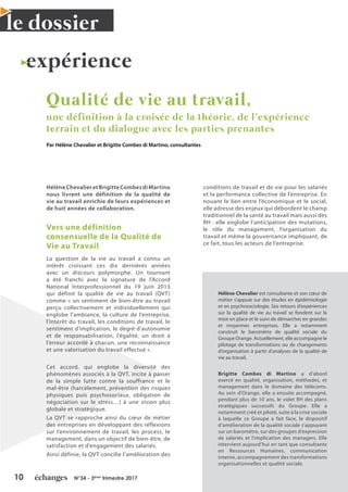 10 N°34 - 3ème
trimestre 2017
le dossier
expérience
Qualité de vie au travail,
une définition à la croisée de la théorie, de l’expérience
terrain et du dialogue avec les parties prenantes
Par Hélène Chevalier et Brigitte Combes di Martino, consultantes
HélèneChevalieretBrigitteCombesdiMartino
nous livrent une définition de la qualité de
vie au travail enrichie de leurs expériences et
de huit années de collaboration.
Vers une définition
consensuelle de la Qualité de
Vie au Travail
La question de la vie au travail a connu un
intérêt croissant ces dix dernières années
avec un discours polymorphe. Un tournant
a été franchi avec la signature de l’Accord
National Interprofessionnel du 19 juin 2013
qui définit la qualité de vie au travail (QVT)
comme « un sentiment de bien-être au travail
perçu collectivement et individuellement qui
englobe l’ambiance, la culture de l’entreprise,
l’intérêt du travail, les conditions de travail, le
sentiment d’implication, le degré d’autonomie
et de responsabilisation, l’égalité, un droit à
l’erreur accordé à chacun, une reconnaissance
et une valorisation du travail effectué ».
Cet accord, qui englobe la diversité des
phénomènes associés à la QVT, incite à passer
de la simple lutte contre la souffrance et le
mal-être (harcèlement, prévention des risques
physiques puis psychosociaux, obligation de
négociation sur le stress…) à une vision plus
globale et stratégique.
La QVT se rapproche ainsi du cœur de métier
des entreprises en développant des réflexions
sur l’environnement de travail, les process, le
management, dans un objectif de bien-être, de
satisfaction et d’engagement des salariés.
Ainsi définie, la QVT concilie l’amélioration des
conditions de travail et de vie pour les salariés
et la performance collective de l’entreprise. En
nouant le lien entre l’économique et le social,
elle adresse des enjeux qui débordent le champ
traditionnel de la santé au travail mais aussi des
RH : elle englobe l’anticipation des mutations,
le rôle du management, l’organisation du
travail et même la gouvernance impliquant, de
ce fait, tous les acteurs de l’entreprise.
Hélène Chevalier est consultante et son cœur de
métier s’appuie sur des études en épidémiologie
et en psychosociologie. Ses retours d’expériences
sur la qualité de vie au travail se fondent sur la
mise en place et le suivi de démarches en grandes
et moyennes entreprises. Elle a notamment
construit le baromètre de qualité sociale du
Groupe Orange. Actuellement, elle accompagne le
pilotage de transformations ou de changements
d’organisation à partir d’analyses de la qualité de
vie au travail.
Brigitte Combes di Martino a d’abord
exercé en qualité, organisation, méthodes, et
management dans le domaine des télécoms.
Au sein d’Orange, elle a ensuite accompagné,
pendant plus de 10 ans, le volet RH des plans
stratégiques successifs du Groupe. Elle a
notamment créé et piloté, suite à la crise sociale
à laquelle ce Groupe a fait face, le dispositif
d’amélioration de la qualité sociale s’appuyant
sur un baromètre, sur des groupes d’expression
de salariés et l’implication des managers. Elle
intervient aujourd’hui en tant que consultante
en Ressources Humaines, communication
interne, accompagnement des transformations
organisationnelles et qualité sociale.
 