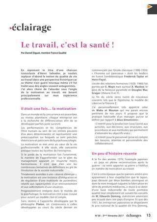 13N°34 - 3ème
trimestre 2017
éclairage
Le travail, c’est la santé !
Par Daniel Diguet, membre France Qualité
En reprenant le titre d’une chanson
iconoclaste d’Henri Salvador, je voulais
replacer d’abord la notion de qualité de vie
au travail dans une perspective historique car
ce thème n’est guère nouveau même s’il fut
traité sous des angles souvent antagonistes.
J’ai alors choisi de l’aborder sous l’angle
de la motivation au travail, me basant
principalement sur mon expérience
professionnelle.
Il était une fois… la motivation
Dans un monde où la concurrence est exacerbée
au niveau planétaire, chaque entreprise est
à la recherche de différenciation afin de se
développer parfois juste survivre.
Les performances et les compétences de
l’être humain au sein de ces entités peuvent
être alors déterminantes et représentent une
préoccupation sur lesquels se sont penchés
théoriciens et patriciens de la psychosociologie.
La motivation se met ainsi au cœur de la vie
professionnelle. A elle seule, elle concentre
presque toutes les facettes de l’entreprise.
Si le poids de la motivation fait l’unanimité,
la manière de l’appréhender sur le plan du
management apparaît en revanche moins
harmonieuse, il n’est que d’en voir les
nombreuses tentatives de définitions au gré de
l’évolution de la société industrielle
Trivialement assimilée à une « réserve d’énergie »,
la motivation est une instance d’intégration et
de régulation d’une multitude de paramètres
relatifs aux opportunités d’un environnement
et aux sollicitations d’une situation.
Progressivement intégrée dans le monde de
la psychologie, la motivation n’en a pas trouvé
pour autant un modèle clair et simple.
Sans revenir à l’approche développée par le
philosophe Platon, on s’intéressera à celles
développées au cours du siècle dernier en
commençant par l’école classique (1900-1930)
« l’homme est paresseux » dont les leaders
en furent l’emblématique Frederick Taylor et
Henri Fayol.
L’école des relations humaines (1920- 1960) fut
portée par E. Mayo mais surtout A. Maslow, le
père de la fameuse pyramide et Douglas Mac
Gregor (théorie X et Y).
La fin du siècle verra naitre de nouveaux
courants tels que le Toyotisme, le modèle de
Likert et la Théorie Z.
J’ai personnellement très apprécié celui
de Blake et Mouton qui me parait encore
pertinent de nos jours. Il propose que la
pratique habituelle d’un manager puisse se
définir par rapport à deux dimensions :
• L’intérêt pour la production (souci porté aux
activités, aux décisions, aux structures, aux
procédures et aux méthodes qui permettent
d’atteindre les objectifs visés) ;
• L’intérêt pour le personnel (prise en compte
des besoins, attentes et personnalités des
collaborateurs).
Un peu d’histoire récente
A la fin des années 1970, l’exemple japonais
- un pays en pleine reconstruction après la
guerre - va venir apporter sa pierre à l’édifice
en matière de motivation au travail.
C’est à cette époque que les patrons américains
apprennent à leur stupéfaction que le Japon,
pays dévasté par deux bombes atomiques et
dont le nom évoquait naguère la fabrication en
série de produits médiocres, a réussi à se doter
d’une base industrielle de toute première
qualité tout simplement en suivant les conseils
de W. Edwards Deming, statisticien américain
peu écouté dans son pays d’origine. Et que dès
1951, les entreprises japonaises se disputaient
le prix national de la qualité dit Prix Deming,
 