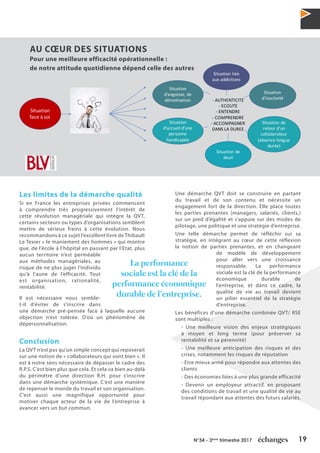 19N°34 - 3ème
trimestre 2017
Les limites de la démarche qualité
Si en France les entreprises privées commencent
à comprendre très progressivement l’intérêt de
cette révolution managériale qui intègre la QVT,
certains secteurs ou types d’organisations semblent
mettre de sérieux freins à cette évolution. Nous
recommandons à ce sujet l’excellent livre de Thibault
Le Texier « le maniement des hommes » qui montre
que, de l’école à l’hôpital en passant par l’Etat, plus
aucun territoire n’est perméable
aux méthodes managériales, au
risque de ne plus juger l’individu
qu’à l’aune de l’efficacité. Tout
est organisation, rationalité,
rentabilité.
Il est nécessaire nous semble-
t-il d’éviter de s’inscrire dans
une démarche pré-pensée face à laquelle aucune
objection n’est tolérée. D’où un phénomène de
dépersonnalisation.
Conclusion
La QVT n’est pas qu’un simple concept qui reposerait
sur une notion de « collaborateurs qui vont bien ». Il
est à notre sens nécessaire de dépasser le cadre des
R.P.S. C’est bien plus que cela. Et cela va bien au-delà
du périmètre d’une direction R.H. pour s’inscrire
dans une démarche systémique. C’est une manière
de repenser le monde du travail et son organisation.
C’est aussi une magnifique opportunité pour
motiver chaque acteur de la vie de l’entreprise à
avancer vers un but commun.
Une démarche QVT doit se construire en partant
du travail et de son contenu et nécessite un
engagement fort de la direction. Elle place toutes
les parties prenantes (managers, salariés, clients,)
sur un pied d’égalité et s’appuie sur des modes de
pilotage, une politique et une stratégie d’entreprise.
Une telle démarche permet de réfléchir sur sa
stratégie, en intégrant au cœur de cette réflexion
la notion de parties prenantes, et en changeant
de modèle de développement
pour aller vers une croissance
responsable. La performance
sociale est la clé de la performance
économique durable de
l’entreprise, et dans ce cadre, la
qualité de vie au travail devient
un pilier essentiel de la stratégie
d’entreprise.
Les bénéfices d’une démarche combinée QVT/ RSE
sont multiples :
- Une meilleure vision des enjeux stratégiques
à moyen et long terme (pour préserver sa
rentabilité et sa pérennité)
- Une meilleure anticipation des risques et des
crises, notamment les risques de réputation
- Etre mieux armé pour répondre aux attentes des
clients
- Des économies liées à une plus grande efficacité
- Devenir un employeur attractif, en proposant
des conditions de travail et une qualité de vie au
travail répondant aux attentes des futurs salariés.
Situation	
face	à	soi
Situation	liée	
aux	addictions
Situation	
d’angoisse,	de	
démotivation
Situation	
d’inactivité
Situation	
d’accueil	d’une	
personne	
handicapée
Situation	de	
retour	d’un	
collaborateur	
(absence	longue	
durée)
Situation	de	
deuil
- AUTHENTICITE
- ECOUTE
- ENTENDRE
- COMPRENDRE
- ACCOMPAGNER	
DANS	LA	DUREE
AU CŒUR DES SITUATIONS
Pour une meilleure efficacité opérationnelle :
de notre attitude quotidienne dépend celle des autres
La performance
sociale est la clé de la
performance économique
durable de l’entreprise.
 