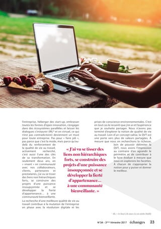 23N°34 - 3ème
trimestre 2017
l’entreprise, héberger des start-up, embrasser
toutes les formes d’open innovation, s’engager
dans des écosystèmes parallèles et laisser les
dialogues s’instaurer (IRL* et en virtuel, ce qui
n’est pas contradictoire) deviennent un must
pour toute entreprise. Pas pour « faire joli »,
pas parce que c’est la mode, mais parce qu’au-
delà du renforcement de
la qualité de vie au travail,
activement recherché,
c’est aussi l’une des clés
de sa transformation. En
seulement deux ans, en
« vivant » en communauté
avec nos collaborateurs,
clients, partenaires et
prestataires, j’ai vu se tisser
des liens non hiérarchiques
forts, se construire des
projets d’une puissance
insoupçonnée et se
développer la fierté
d’appartenance… à une
communauté bienveillante.
La recherche d’une meilleure qualité de vie au
travail contribue à la mutation de l’entreprise
en phase avec la révolution digitale et les
prises de conscience environnementales. C’est
en tout cas le ressenti que j’en ai et l’expérience
que je souhaite partager. Nous n’avons pas
terminé d’explorer la notion de qualité de vie
au travail. Loin d’un concept-valise, la QVT est
une porte vers plus de valeurs partagées. À
mesure que nous en recherchons la richesse,
loin de pouvoir délimiter la
QVT, nous avons l’impression
au contraire d’en agrandir le
périmètre et de contribuer à
le faire évoluer à mesure que
nous en explorons les facettes.
À chacun de s’approprier la
notion pour y puiser et donner
le meilleur.
« J’ai vu se tisser des
liens non hiérarchiques
forts, se construire des
projets d’une puissance
insoupçonnée et se
développer la fierté
d’appartenance…
à une communauté
bienveillante. »
*
IRL = In Real Life dans la vie réelle (NdlR)
 