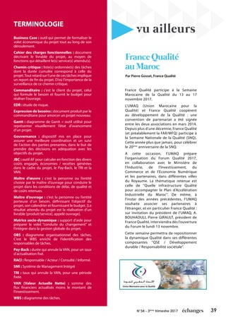 39N°34 - 3ème
trimestre 2017
TERMINOLOGIE
Business Case : outil qui permet de formaliser le
volet économique du projet tout au long de son
déroulement.
Cahier des charges fonctionnelles : document
décrivant le livrable du projet, au moyen de
fonctions qui détaillent le(s) service(s) attendu(s).
Chemin critique : liste(s) ordonnée(s) des tâches
dont la durée cumulée correspond à celle du
projet.Tout retard sur l’une de ces tâches implique
un report de fin du projet. D’où l’importance de la
surveillance de ce chemin critique.
Commanditaire : c’est le client du projet, celui
qui formule le besoin et fournit le budget pour
réaliser l’ouvrage.
EDR : étude de risque.
Expression de besoins : document produit par le
commanditaire pour amorcer un projet nouveau.
Gantt : diagramme de Gantt = outil utilisé pour
représenter visuellement l’état d’avancement
d’un projet.
Gouvernance : dispositif mis en place pour
assurer une meilleure coordination et un suivi
de l’action des parties prenantes, dans le but de
prendre des décisions en adéquation avec les
objectifs du projet.
JBC : outil AF pour calculer en fonction des divers
coûts engagés, économies / recettes générées
dans le cadre du projet, le Pay-Back, le TRI et la
VAN.
Maître d’œuvre : c’est la personne ou l’entité
choisie par le maître d’ouvrage pour conduire le
projet dans les conditions de délai, de qualité et
de coûts retenues.
Maître d’ouvrage : c’est la personne ou l’entité
porteuse d’un besoin, définissant l’objectif du
projet, son calendrier et fournissant le budget. [Le
résultat attendu du projet est la réalisation d’un
livrable [produit/service], appelé ouvrage].
Matrice socio-dynamique : support d’aide pour
préparer le volet “conduite du changement” et
l’intégrer dans la gestion globale du projet.
OBS : diagramme organisationnel des tâches.
C’est le WBS enrichi de l’identification des
responsables de tâches.
Pay-Back : durée qui annule la VAN, pour un taux
d’actualisation fixé.
RACI : Responsable / Acteur / Consulté / Informé.
SMI : Système de Management Intégré
TRI : taux qui annule la VAN, pour une période
fixée.
VAN (Valeur Actuelle Nette) : somme des
flux financiers actualisés moins le montant de
l’investissement.
WBS : diagramme des tâches.
vu ailleurs
FranceQualité
auMaroc
France Qualité participe à la Semaine
Marocaine de la Qualité du 13 au 17
novembre 2017.
L’UMAQ (Union Marocaine pour la
Qualité) et France Qualité coopèrent
au développement de la Qualité : une
convention de partenariat a été signée
entre les deux associations en mars 2014.
Depuis plus d’une décennie, France Qualité
(et préalablement la FAR/MFQ) participe à
la Semaine Nationale de la Qualité (SNQ).
Cette année plus que jamais, pour célébrer
le 20ème
anniversaire de la SNQ.
A cette occasion, l’UMAQ prépare
l’organisation du Forum Qualité 2017,
en collaboration avec le Ministère de
l’Industrie, de l’Investissement, du
Commerce et de l’Economie Numérique
et les partenaires, dans différentes villes
du Royaume. La thématique retenue est
celle de ‘’Quelle infrastructure Qualité
pour accompagner le Plan d’Accélération
Industrielle du Maroc’’. De même, à
l’instar des années précédentes, l’UMAQ
souhaite associer ses partenaires à
l’étranger, et en particulier France Qualité :
sur invitation du président de l’UMAQ, A.
BOUHAOULI, Pierre GIRAULT, président de
France Qualité, interviendra dès l’ouverture
du Forum le lundi 13 novembre.
Cette semaine permettra de repositionner
la dynamique Qualité dans ses différentes
composantes ‘’QSE / Développement
durable / Responsabilité sociétale’’.
Par Pierre Gosset, France Qualité
 