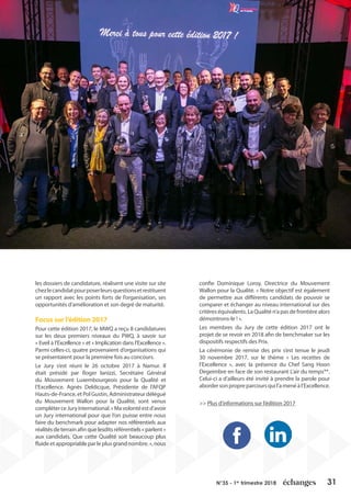 31N°35 - 1er
trimestre 2018
les dossiers de candidature, réalisent une visite sur site
chezlecandidatpourposerleursquestionsetrestituent
un rapport avec les points forts de l’organisation, ses
opportunités d’amélioration et son degré de maturité.
Focus sur l’édition 2017
Pour cette édition 2017, le MWQ a reçu 8 candidatures
sur les deux premiers niveaux du PWQ, à savoir sur
« Eveil à l’Excellence » et « Implication dans l’Excellence ».
Parmi celles-ci, quatre provenaient d’organisations qui
se présentaient pour la première fois au concours.
Le Jury s’est réuni le 26 octobre 2017 à Namur. Il
était présidé par Roger Ianizzi, Secrétaire Général
du Mouvement Luxembourgeois pour la Qualité et
l’Excellence. Agnès Deldicque, Présidente de l’AFQP
Hauts-de-France, et Pol Gustin, Administrateur délégué
du Mouvement Wallon pour la Qualité, sont venus
compléterceJuryinternational.«Mavolontéestd’avoir
un Jury international pour que l’on puisse entre nous
faire du benchmark pour adapter nos référentiels aux
réalités de terrain afin que lesdits référentiels « parlent »
aux candidats. Que cette Qualité soit beaucoup plus
fluideetappropriableparleplusgrandnombre.»,nous
confie Dominique Loroy, Directrice du Mouvement
Wallon pour la Qualité. « Notre objectif est également
de permettre aux différents candidats de pouvoir se
comparer et échanger au niveau international sur des
critères équivalents. La Qualité n’a pas de frontière alors
démontrons-le ! ».
Les membres du Jury de cette édition 2017 ont le
projet de se revoir en 2018 afin de benchmaker sur les
dispositifs respectifs des Prix.
La cérémonie de remise des prix s’est tenue le jeudi
30 novembre 2017, sur le thème « Les recettes de
l’Excellence », avec la présence du Chef Sang Hoon
Degeimbre en face de son restaurant L’air du temps**.
Celui-ci a d’ailleurs été invité à prendre la parole pour
abordersonpropreparcoursquil’amenéàl’Excellence.
>> Plus d’informations sur l’édition 2017
 