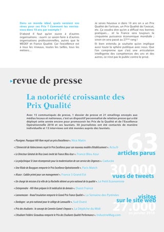 15N°36 - 1er
trimestre 2018
Dans un monde idéal, quels seraient vos
rêves pour ces Prix ? Comment les verriez-
vous dans 10 ans par exemple ?
D’abord il faut qu’on ouvre à d’autres
organisations : ouvrir ce savoir-faire à d’autres
organisations professionnelles, autres que le
MEDEF et France Qualité. Car l’excellence est
à tous les niveaux, toutes les tailles, tous les
métiers…
Je serais heureux si dans 10 ans on a un Prix
Qualité de l’artisan, un Prix Qualité de l’avocat,
etc. Ça voudra dire qu’on a diffusé nos bonnes
pratiques… et la France sera toujours la
cinquième puissance économique mondiale ;
sinon on sera passé au 27ème
rang !
Et bien entendu je souhaite qu’on implique
aussi toute la sphère publique avec nous. Que
l’on comprenne que c’est une articulation
intelligente des compétences des uns et des
autres, ce n’est pas le public contre le privé.
Avec 15 communiqués de presse, 1 dossier de presse et 21 emailings envoyés aux
médias locaux et nationaux, c’est un dispositif personnalisé de relation presse qui a été
déployé cette année encore pour promouvoir les Prix de la Qualité et de l’Excellence
Opérationnelle 2018 et ses lauréats. 50 journalistes ont été contactés de manière
individuelle et 13 interviews ont été menées auprès des lauréats.
La notoriété croissante des
Prix Qualité
revue de presse
articles parus
vues de tweets
visites
sur le site web
en janvier 2018
« Pluvigner. Pourquoi Hill-Rom reçoit un prix d’excellence ». Nice Matin
« Le Directeur Général de Rica Lewis invité de France Bleu Azur ». France Bleu Azur
« L’Université de Valenciennes reçoit le Prix Excellence pour son nouveau modèle d’établissement ». Actu.fr
« La polyclinique St Jean récompensée pour la modernisation de son service des Urgences ». Caducée
« Une filiale de Bouygues remporte le Prix Excellence Opérationnelle ». Paris Match
« Alsace : Caddie primé pour son management ». France 3 Grand Est
« Un chargé de mission à la ville de La Rochelle obtient un prix national de la qualité ». Le Petit Economiste
« Entreprendre - Hill-Rom prépare le lit médicalisé de demain ». Ouest France
« Lannemezan - Knauf Insulation remporte le Grand Prix France Qualité ». La Semaine des Pyrénées
« Dordogne : un prix national pour le collège de Lanouaille ». Sud Ouest
« Prix des étudiants : le concept de Corentin Gamel s’impose ». La Dépêche du Midi
« L’étudiant Frédéric Giraudeau remporte le Prix des Etudiants Qualité Performance ». IndustrieMag.com
 
