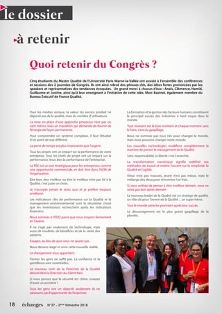 18 N°37 - 2ème
trimestre 2018
le dossier
Quoi retenir du Congrès ?
Cinq étudiants du Master Qualité de l’Université Paris Marne-la-Vallée ont assisté à l’ensemble des conférences
et sessions des 2 journées de Congrès. Ils ont ainsi relevé des phrases clés, des idées fortes prononcées par les
speakers et représentatives des tendances évoquées. Un grand merci à chacun d’eux : Anaïs, Clémence, Hamid,
Guillaume et Justine, ainsi qu’à leur enseignant à l’initiative de cette idée, Marc Bazinet, également membre du
Bureau Éxécutif de France Qualité.
à retenir
Pour les médias sociaux, la valeur du service produit ne
dépend pas de la qualité, mais du nombre d’utilisateurs.
La mise en place d’une approche processus n’est pas un
cent mètres mais un marathon qui demande de fournir de
l’énergie de façon permanente.
Pour comprendre un système complexe, il faut l’étudier
d’un point de vue différent.
La perte de temps est plus importante que l’argent.
Tous les projets ont un impact sur la performance de votre
entreprise. Tous les chefs de projet ont un impact sur la
performance. Vous êtes la performance de l’entreprise.
La RSE est un axe stratégique pour les entreprises, comme
une opportunité commerciale, et doit être dans l’ADN de
l’organisation.
Être bon, être meilleur ou être le meilleur n’est pas lié à la
Qualité, c’est juste un choix.
Je n’accepte jamais le statu quo et je préfère toujours
améliorer.
Les indicateurs clés de performance sur la Qualité et le
management environnemental sont la deuxième chose
que les investisseurs recherchent après les indicateurs
financiers.
Nous sommes à l’EOQ parce que nous croyons fermement
en l’avenir.
Il ne s’agit pas seulement de technologie, mais
aussi de résultats, de bénéfices et de la santé des
patients.
Essayez, au lieu de quoi vous ne saurez pas.
Nous devons réagir et vivre cette nouvelle réalité.
Le changement vous appartient.
Former les gens ne suffit pas. La confiance et la
gentillesse sont essentielles.
Le nouveau nom de la Direction de la Qualité
devrait être la Direction du Client Ravi.
Si vous pensez que la sécurité est chère, essayez
d’avoir un accident !
Tous les gens ont un objectif, seulement ils ne
saisissent pas l’opportunité de l’exprimer.
La formation et la gestion des facteurs humains constituent
le principal succès des industries à haut risque dans le
monde.
Tout moment est le bon moment et chaque moment sans
le faire, c’est du gaspillage.
Nous ne sommes pas tous nés pour changer le monde,
mais nous pouvons changer notre monde.
Les nouvelles technologies modifient complètement la
manière de penser le management de la Qualité.
Sans responsabilité, la liberté c’est l’anarchie.
La transformation numérique signifie redéfinir vos
méthodes de travail et mettre l’accent sur la simplicité, la
Qualité et l’agilité.
Vieux n’est pas mauvais, jeune n’est pas mieux, mais le
mélange des deux pour réinventer l’air frais.
Si vous arrêtez de penser à être meilleur demain, vous ne
serez pas bon après-demain.
Le nouveau leader de la Qualité est un stratège de qualité,
un rôle clé pour l’avenir de la Qualité ... un super héros.
Tout le monde aime les pionniers après leur succès.
Le découragement est le plus grand gaspillage de la
planète.
 