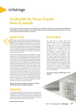 27N°37 - 2ème
trimestre 2018
SLOVÉNIE
Je pense que oui, la Qualité de Vie au Travail est prise en
compte dans notre pays. Et le Responsable Qualité doit
travailler avec le département des ressources humaines
sur ce sujet et rendre le travail très convivial. Nous
sommes des fonctionnaires et nous ne sommes pas dans
le monde des affaires, donc c’est beaucoup plus difficile
pour nous. Mais nous essayons par différents moyens de
faire en sorte que la Qualité soit un enjeu majeur. Alors
oui, je pense que ça l’est.
Nous n’avons pas de « Responsable du Bonheur » mais je
pense que c’est en fait la question centrale de la Qualité
parce que si vous voulez être bon dans votre travail, vous
devez avoir une vie de qualité. Parce que c’est ainsi que
vous comprenez ce que signifie réellement la Qualité.
Et pour moi c’est très important. Je travaille dans une
administration publique et je pense que les gens dans
l’administration publique ont, dans notre pays, un haut
niveau de qualité de vie parce que notre travail nous
permet d’avoir un équilibre entre la vie privée et la
vie professionnelle. Parce que nous avons des heures
fixes, parfois aussi plus longues, mais c’est un lieu de
travail relativement sûr, donc nous n’avons pas d’enjeux
commerciaux et nous avons le temps d’avoir notre vie
privée, de rentrer à la maison, de faire quelque chose
après le travail, alors oui nous une qualité de vie, nous
avons cet équilibre. Pour moi, personnellement, ce sont
les bases pour faire un travail de qualité.
Mateja Arko Kosec et Barbara Zupanc, Ministère
de l’Administration Publique Slovène
La Qualité de Vie au Travail
dans le monde
éclairage
A l’occasion du Congrès Européen de la Qualité, France Qualité a interrogé les participants de différentes
nationalités pour savoir comment le sujet de la Qualité de Vie au Travail était abordé dans leur pays. En route
pour un tour du monde du bonheur au travail !
PAYS-BAS
Ce n’est pas un sujet dans mon
organisation mais dans les entreprises
oui. Ils n’ont pas de Responsable
Qualité mais ils ont un Responsable
du Bonheur, avec des missions autour
du bonheur des employés. C’est très
important, ils se concentrent sur
les employés. Je pense que c’est un
nouveau mouvement de Qualité. Dans
notre association hollandaise, nous
choisissons également chaque année
un responsable de l’amélioration des
affaires, depuis l’année dernière, c’est le
leader de la Qualité. Cette année, c’est
un employé de l’entreprise de nettoyage
qui se concentre sur les employés et le
bien-être. Je pense que c’est un aspect
nouveau de la gestion de la Qualité.
Certaines entreprises sont à la recherche
de ce mouvement.
Cees Beek, Réseau Néerlandais de la
Qualité
FRANCE
Oui je pense que la QVT est un sujet pour les entreprises :
la performance individuelle est très liée non seulement aux
compétences mais aussi à la façon dont on s’intègre dans
un univers, et donc ça implique la facilité de communiquer,
d’être à l’aise et avoir un environnement sain.
Michel Romand, Ariane
 