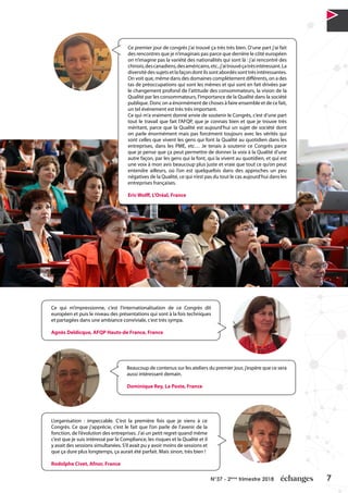 7N°37 - 2ème
trimestre 2018
Ce premier jour de congrès j’ai trouvé ça très très bien. D’une part j’ai fait
des rencontres que je n’imaginais pas parce que derrière le côté européen
on n’imagine pas la variété des nationalités qui sont là : j’ai rencontré des
chinois,descanadiens,desaméricains,etc.,j’aitrouvéçatrèsintéressant.La
diversitédessujetsetlafaçondontilssontabordéssonttrèsintéressantes.
On voit que, même dans des domaines complètement différents, on a des
tas de préoccupations qui sont les mêmes et qui sont en fait drivées par
le changement profond de l’attitude des consommateurs, la vision de la
Qualité par les consommateurs, l’importance de la Qualité dans la société
publique. Donc on a énormément de choses à faire ensemble et de ce fait,
un tel événement est très très important.
Ce qui m’a vraiment donné envie de soutenir le Congrès, c’est d’une part
tout le travail que fait l’AFQP, que je connais bien et que je trouve très
méritant, parce que la Qualité est aujourd’hui un sujet de société dont
on parle énormément mais pas forcément toujours avec les vérités qui
sont celles que vivent les gens qui font la Qualité au quotidien dans les
entreprises, dans les PME, etc… Je tenais à soutenir ce Congrès parce
que je pense que ça peut permettre de donner la voix à la Qualité d’une
autre façon, par les gens qui la font, qui la vivent au quotidien, et qui est
une voix à mon avis beaucoup plus juste et vraie que tout ce qu’on peut
entendre ailleurs, où l’on est quelquefois dans des approches un peu
négatives de la Qualité, ce qui n’est pas du tout le cas aujourd’hui dans les
entreprises françaises.
Eric Wolff, L’Oréal, France
Ce qui m’impressionne, c’est l’internationalisation de ce Congrès dit
européen et puis le niveau des présentations qui sont à la fois techniques
et partagées dans une ambiance conviviale, c’est très sympa.
Agnès Deldicque, AFQP Hauts-de France, France
Beaucoup de contenus sur les ateliers du premier jour, j’espère que ce sera
aussi intéressant demain.
Dominique Rey, La Poste, France
L’organisation : impeccable. C’est la première fois que je viens à ce
Congrès. Ce que j’apprécie, c’est le fait que l’on parle de l’avenir de la
fonction, de l’évolution des entreprises. J’ai un petit regret quand même
c’est que je suis intéressé par la Compliance, les risques et la Qualité et il
y avait des sessions simultanées. S’il avait pu y avoir moins de sessions et
que ça dure plus longtemps, ça aurait été parfait. Mais sinon, très bien !
Rodolphe Civet, Afnor, France
 