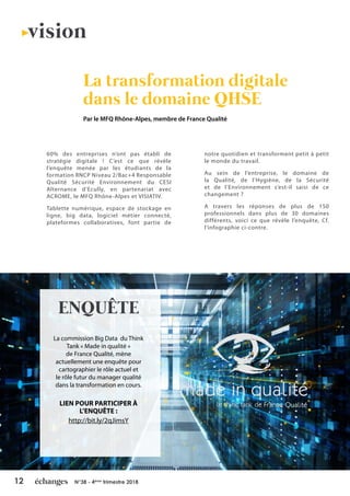 12 N°38 - 4ème
trimestre 2018
60% des entreprises n’ont pas établi de
stratégie digitale ! C’est ce que révèle
l’enquête menée par les étudiants de la
formation RNCP Niveau 2/Bac+4 Responsable
Qualité Sécurité Environnement du CESI
Alternance d’Ecully, en partenariat avec
ACROME, le MFQ Rhône-Alpes et VISIATIV.
Tablette numérique, espace de stockage en
ligne, big data, logiciel métier connecté,
plateformes collaboratives, font partie de
notre quotidien et transforment petit à petit
le monde du travail.
Au sein de l’entreprise, le domaine de
la Qualité, de l’Hygiène, de la Sécurité
et de l’Environnement s’est-il saisi de ce
changement ?
A travers les réponses de plus de 150
professionnels dans plus de 30 domaines
différents, voici ce que révèle l’enquête, Cf.
l’infographie ci-contre.
La transformation digitale
dans le domaine QHSE
Par le MFQ Rhône-Alpes, membre de France Qualité
vision
La commission Big Data du Think
Tank « Made in qualité »
de France Qualité, mène
actuellement une enquête pour
cartographier le rôle actuel et
le rôle futur du manager qualité
dans la transformation en cours.
LIEN POUR PARTICIPER À
L’ENQUÊTE :
http://bit.ly/2qJimsY
ENQUÊTE
made in qualité
le think tank de France Qualité
 