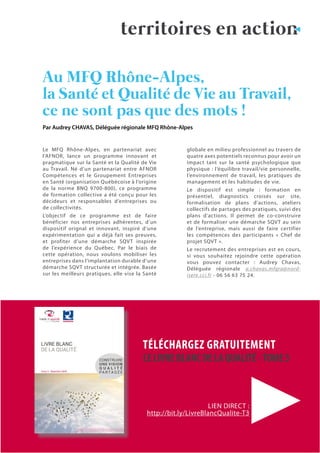 17N°38 - 4ème
trimestre 2018
Le MFQ Rhône-Alpes, en partenariat avec
l’AFNOR, lance un programme innovant et
pragmatique sur la Santé et la Qualité de Vie
au Travail. Né d’un partenariat entre AFNOR
Compétences et le Groupement Entreprises
en Santé (organisation Québécoise à l’origine
de la norme BNQ 9700-800), ce programme
de formation collective a été conçu pour les
décideurs et responsables d’entreprises ou
de collectivités.
L’objectif de ce programme est de faire
bénéficier nos entreprises adhérentes, d’un
dispositif orignal et innovant, inspiré d’une
expérimentation qui a déjà fait ses preuves,
et profiter d’une démarche SQVT inspirée
de l’expérience du Québec. Par le biais de
cette opération, nous voulons mobiliser les
entreprises dans l’implantation durable d’une
démarche SQVT structurée et intégrée. Basée
sur les meilleurs pratiques, elle vise la Santé
globale en milieu professionnel au travers de
quatre axes potentiels reconnus pour avoir un
impact tant sur la santé psychologique que
physique : l’équilibre travail/vie personnelle,
l’environnement de travail, les pratiques de
management et les habitudes de vie.
Le dispositif est simple : formation en
présentiel, diagnostics croisés sur site,
formalisation de plans d’actions, ateliers
collectifs de partages des pratiques, suivi des
plans d’actions. Il permet de co-construire
et de formaliser une démarche SQVT au sein
de l’entreprise, mais aussi de faire certifier
les compétences des participants « Chef de
projet SQVT ».
Le recrutement des entreprises est en cours,
si vous souhaitez rejoindre cette opération
vous pouvez contacter : Audrey Chavas,
Déléguée régionale a.chavas.mfqra@nord-
isere.cci.fr - 06 56 63 75 24.
Au MFQ Rhône-Alpes,
la Santé et Qualité de Vie au Travail,
ce ne sont pas que des mots !
Par Audrey CHAVAS, Déléguée régionale MFQ Rhône-Alpes
territoires en action
TÉLÉCHARGEZ GRATUITEMENT
LELIVREBLANCDELAQUALITÉ-TOME3
LIEN DIRECT :
http://bit.ly/LivreBlancQualite-T3
 