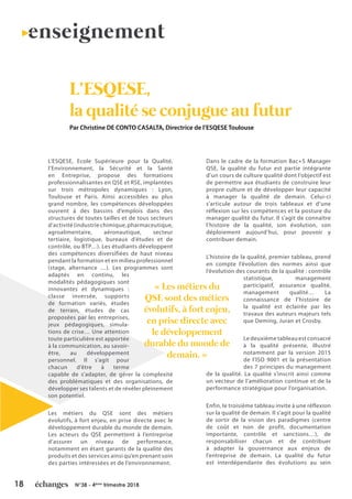 18 N°38 - 4ème
trimestre 2018
L’ESQESE, Ecole Supérieure pour la Qualité,
l’Environnement, la Sécurité et la Santé
en Entreprise, propose des formations
professionnalisantes en QSE et RSE, implantées
sur trois métropoles dynamiques : Lyon,
Toulouse et Paris. Ainsi accessibles au plus
grand nombre, les compétences développées
ouvrent à des bassins d’emplois dans des
structures de toutes tailles et de tous secteurs
d’activité(industriechimique,pharmaceutique,
agroalimentaire, aéronautique, secteur
tertiaire, logistique, bureaux d’études et de
contrôle, ou BTP…). Les étudiants développent
des compétences diversifiées de haut niveau
pendant la formation et en milieu professionnel
(stage, alternance …). Les programmes sont
adaptés en continu, les
modalités pédagogiques sont
innovantes et dynamiques :
classe inversée, supports
de formation variés, études
de terrain, études de cas
proposées par les entreprises,
jeux pédagogiques, simula-
tions de crise… Une attention
toute particulière est apportée
à la communication, au savoir-
être, au développement
personnel. Il s’agit pour
chacun d’être à terme
capable de s’adapter, de gérer la complexité
des problématiques et des organisations, de
développer ses talents et de révéler pleinement
son potentiel.
Les métiers du QSE sont des métiers
évolutifs, à fort enjeu, en prise directe avec le
développement durable du monde de demain.
Les acteurs du QSE permettent à l’entreprise
d’assurer un niveau de performance,
notamment en étant garants de la qualité des
produits et des services ainsi qu’en prenant soin
des parties intéressées et de l’environnement.
Dans le cadre de la formation Bac+5 Manager
QSE, la qualité du futur est partie intégrante
d’un cours de culture qualité dont l’objectif est
de permettre aux étudiants de construire leur
propre culture et de développer leur capacité
à manager la qualité de demain. Celui-ci
s’articule autour de trois tableaux et d’une
réflexion sur les compétences et la posture du
manager qualité du futur. Il s’agit de connaître
l’histoire de la qualité, son évolution, son
déploiement aujourd’hui, pour pouvoir y
contribuer demain.
L’histoire de la qualité, premier tableau, prend
en compte l’évolution des normes ainsi que
l’évolution des courants de la qualité : contrôle
statistique, management
participatif, assurance qualité,
management qualité… La
connaissance de l’histoire de
la qualité est éclairée par les
travaux des auteurs majeurs tels
que Deming, Juran et Crosby.
Le deuxième tableau est consacré
à la qualité présente, illustré
notamment par la version 2015
de l’ISO 9001 et la présentation
des 7 principes du management
de la qualité. La qualité s’inscrit ainsi comme
un vecteur de l’amélioration continue et de la
performance stratégique pour l’organisation.
Enfin, le troisième tableau invite à une réflexion
sur la qualité de demain. Il s’agit pour la qualité
de sortir de la vision des paradigmes (centre
de coût et non de profit, documentation
importante, contrôle et sanctions…), de
responsabiliser chacun et de contribuer
à adapter la gouvernance aux enjeux de
l’entreprise de demain. La qualité du futur
est interdépendante des évolutions au sein
L’ESQESE,
la qualité se conjugue au futur
enseignement
Par Christine DE CONTO CASALTA, Directrice de l’ESQESE Toulouse
« Les métiers du
QSE sont des métiers
évolutifs, à fort enjeu,
en prise directe avec
le développement
durable du monde de
demain. »
 