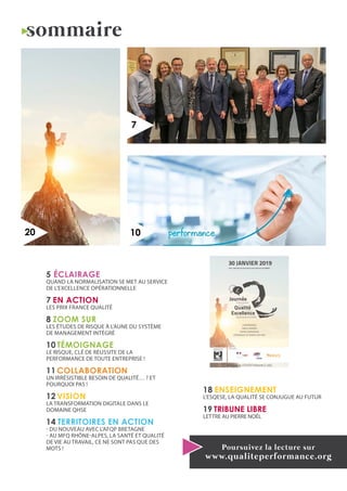 sommaire
10
7
Poursuivez la lecture sur
www.qualiteperformance.org
20
5 ÉCLAIRAGE
Quand la normalisation se met au service
de l’excellence opérationnelle
7 EN ACTION
LES PRIX FRANCE QUALITÉ
8 ZOOM SUR
Les études de risque à l’aune du Système
de Management Intégré
10 TÉMOIGNAGE
Le risque, clé de réussite de la
performance de toute entreprise !
11 COLLABORATION
Un irrésistible besoin de qualité… ? Et
pourquoi pas !
12 VISION
La transformation digitale dans le
domaine QHSE
14 TERRITOIRES EN ACTION
- Du nouveau avec l’AFQP Bretagne
- Au MFQ Rhône-Alpes, la Santé et Qualité
de vie au travail, ce ne sont pas que des
mots !
18 ENSEIGNEMENT
L’ESQESE, la qualité se conjugue au futur
19 TRIBUNE LIBRE
LETTRE AU PIERRE NOËL
30 JANVIER 2019
Paris : Ministère de l’Economie et des Finances puis MEDEF
CONFÉRENCES
TABLES RONDES
ESPACE EXPOSITION
CÉRÉMONIES DE REMISE DES PRIX
ORGANISÉ PAR
FRANCE QUALITÉ
PARTENAIRES
WWW.QUALITEPERFORMANCE.ORG
 