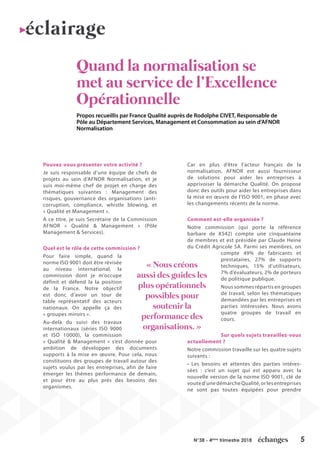 5N°38 - 4ème
trimestre 2018
Quand la normalisation se
met au service de l’Excellence
Opérationnelle
Propos recueillis par France Qualité auprès de Rodolphe CIVET, Responsable de
Pôle au Département Services, Management et Consommation au sein d’AFNOR
Normalisation
Pouvez-vous présenter votre activité ?
Je suis responsable d’une équipe de chefs de
projets au sein d’AFNOR Normalisation, et je
suis moi-même chef de projet en charge des
thématiques suivantes : Management des
risques, gouvernance des organisations (anti-
corruption, compliance, whistle blowing, et
« Qualité et Management ».
A ce titre, je suis Secrétaire de la Commission
AFNOR « Qualité & Management » (Pôle
Management & Services).
Quel est le rôle de cette commission ?
Pour faire simple, quand la
norme ISO 9001 doit être révisée
au niveau international, la
commission dont je m’occupe
définit et défend la la position
de la France. Notre objectif
est donc d’avoir un tour de
table représentatif des acteurs
nationaux. On appelle ça des
« groupes miroirs ».
Au-delà du suivi des travaux
internationaux (séries ISO 9000
et ISO 10000), la commission
« Qualité & Management » s’est donnée pour
ambition de développer des documents
supports à la mise en œuvre. Pour cela, nous
constituons des groupes de travail autour des
sujets voulus par les entreprises, afin de faire
émerger les thèmes performance de demain,
et pour être au plus près des besoins des
organismes.
Car en plus d’être l’acteur français de la
normalisation, AFNOR est aussi fournisseur
de solutions pour aider les entreprises à
apprivoiser la démarche Qualité. On propose
donc des outils pour aider les entreprises dans
la mise en œuvre de l’ISO 9001, en phase avec
les changements récents de la norme.
Comment est-elle organisée ?
Notre commission (qui porte la référence
barbare de X542) compte une cinquantaine
de membres et est présidée par Claude Heine
du Crédit Agricole SA. Parmi ses membres, on
compte 49% de fabricants et
prestataires, 27% de supports
techniques, 15% d’utilisateurs,
7% d’évaluateurs, 2% de porteurs
de politique publique.
Nous sommes répartis en groupes
de travail, selon les thématiques
demandées par les entreprises et
parties intéressées. Nous avons
quatre groupes de travail en
cours.
Sur quels sujets travaillez-vous
actuellement ?
Notre commission travaille sur les quatre sujets
suivants :
• Les besoins et attentes des parties intéres-
sées : c’est un sujet qui est apparu avec la
nouvelle version de la norme ISO 9001, clé de
voute d’une démarche Qualité, or les entreprises
ne sont pas toutes équipées pour prendre
« Nous créons
aussi des guides les
plus opérationnels
possibles pour
soutenir la
performance des
organisations. »
éclairage
 
