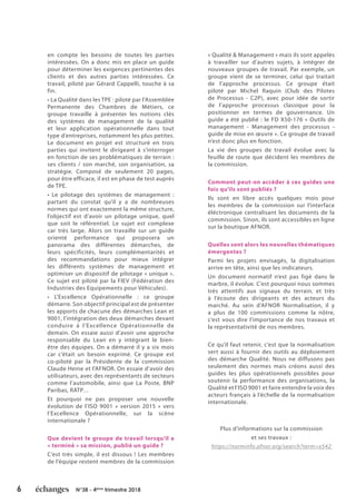 6 N°38 - 4ème
trimestre 2018
©MouyalMeyer
en compte les besoins de toutes les parties
intéressées. On a donc mis en place un guide
pour déterminer les exigences pertinentes des
clients et des autres parties intéressées. Ce
travail, piloté par Gérard Cappelli, touche à sa
fin.
• La Qualité dans les TPE : piloté par l’Assemblée
Permanente des Chambres de Métiers, ce
groupe travaille à présenter les notions clés
des systèmes de management de la qualité
et leur application opérationnelle dans tout
type d’entreprises, notamment les plus petites.
Le document en projet est structuré en trois
parties qui invitent le dirigeant à s’interroger
en fonction de ses problématiques de terrain :
ses clients / son marché, son organisation, sa
stratégie. Composé de seulement 20 pages,
pour être efficace, il est en phase de test auprès
de TPE.
• Le pilotage des systèmes de management :
partant du constat qu’il y a de nombreuses
normes qui ont exactement la même structure,
l’objectif est d’avoir un pilotage unique, quel
que soit le référentiel. Le sujet est complexe
car très large. Alors on travaille sur un guide
orienté performance qui proposera un
panorama des différentes démarches, de
leurs spécificités, leurs complémentarités et
des recommandations pour mieux intégrer
les différents systèmes de management et
optimiser un dispositif de pilotage « unique ».
Ce sujet est piloté par la FIEV (Fédération des
Industries des Equipements pour Véhicules).
• L’Excellence Opérationnelle : ce groupe
démarre. Son objectif principal est de présenter
les apports de chacune des démarches Lean et
9001, l’intégration des deux démarches devant
conduire à l’Excellence Opérationnelle de
demain. On essaie aussi d’avoir une approche
responsable du Lean en y intégrant le bien-
être des équipes. On a démarré il y a six mois
car c’était un besoin exprimé. Ce groupe est
co-piloté par la Présidente de la commission
Claude Heine et l’AFNOR. On essaie d’avoir des
utilisateurs, avec des représentants de secteurs
comme l’automobile, ainsi que La Poste, BNP
Paribas, RATP…
Et pourquoi ne pas proposer une nouvelle
évolution de l’ISO 9001 « version 2015 » vers
l’Excellence Opérationnelle, sur la scène
internationale ?
Que devient le groupe de travail lorsqu’il a
« terminé » sa mission, publié un guide ?
C’est très simple, il est dissous ! Les membres
de l’équipe restent membres de la commission
« Qualité & Management » mais ils sont appelés
à travailler sur d’autres sujets, à intégrer de
nouveaux groupes de travail. Par exemple, un
groupe vient de se terminer, celui qui traitait
de l’approche processus. Ce groupe était
piloté par Michel Raquin (Club des Pilotes
de Processus - C2P), avec pour idée de sortir
de l’approche processus classique pour la
positionner en termes de gouvernance. Un
guide a été publié : le FD X50-176 « Outils de
management - Management des processus -
guide de mise en œuvre ». Ce groupe de travail
n’est donc plus en fonction.
La vie des groupes de travail évolue avec la
feuille de route que décident les membres de
la commission.
Comment peut-on accéder à ces guides une
fois qu’ils sont publiés ?
Ils sont en libre accès quelques mois pour
les membres de la commission sur l’interface
éléctronique centralisant les documents de la
commission. Sinon, ils sont accessibles en ligne
sur la boutique AFNOR.
Quelles sont alors les nouvelles thématiques
émergentes ?
Parmi les projets envisagés, la digitalisation
arrive en tête, ainsi que les indicateurs.
Un document normatif n’est pas figé dans le
marbre, il évolue. C’est pourquoi nous sommes
très attentifs aux signaux du terrain, et très
à l’écoute des dirigeants et des acteurs du
marché. Au sein d’AFNOR Normalisation, il y
a plus de 100 commissions comme la nôtre,
c’est vous dire l’importance de nos travaux et
la représentativité de nos membres.
Ce qu’il faut retenir, c’est que la normalisation
sert aussi à fournir des outils au déploiement
des démarche Qualité. Nous ne diffusons pas
seulement des normes mais créons aussi des
guides les plus opérationnels possibles pour
soutenir la performance des organisations, la
Qualité et l’ISO 9001 et faire entendre la voix des
acteurs français à l’échelle de la normalisation
internationale.
Plus d’informations sur la commission
et ses travaux :
https://norminfo.afnor.org/search?term=x542
 