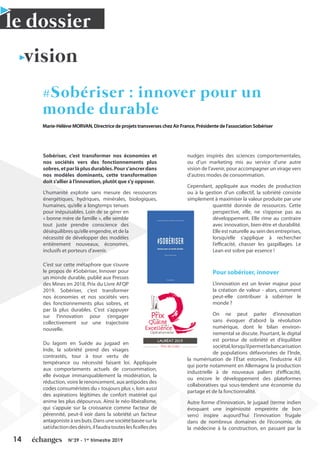 14 N°39 - 1er
trimestre 2019
le dossier
vision
#Sobériser : innover pour un
monde durable
Marie-Hélène MORVAN, Directrice de projets transverses chez Air France, Présidente de l’association Sobériser
Sobériser, c’est transformer nos économies et
nos sociétés vers des fonctionnements plus
sobres,etparlàplusdurables.Pours’ancrerdans
nos modèles dominants, cette transformation
doit s’allier à l’innovation, plutôt que s’y opposer.
L’humanité exploite sans mesure des ressources
énergétiques, hydriques, minérales, biologiques,
humaines, qu’elle a longtemps tenues
pour inépuisables. Loin de se gérer en
« bonne mère de famille », elle semble
tout juste prendre conscience des
déséquilibres qu’elle engendre, et de la
nécessité de développer des modèles
entièrement nouveaux, économes,
inclusifs et porteurs d’avenir.
C’est sur cette métaphore que s’ouvre
le propos de #Sobériser, Innover pour
un monde durable, publié aux Presses
des Mines en 2018, Prix du Livre AFQP
2019. Sobériser, c’est transformer
nos économies et nos sociétés vers
des fonctionnements plus sobres, et
par là plus durables. C’est s’appuyer
sur l’innovation pour s’engager
collectivement sur une trajectoire
nouvelle.
Du lagom en Suède au jugaad en
Inde, la sobriété prend des visages
contrastés, tour à tour vertu de
tempérance ou nécessité faisant loi. Appliquée
aux comportements actuels de consommation,
elle évoque immanquablement la modération, la
réduction, voire le renoncement, aux antipodes des
codes consuméristes du « toujours plus », loin aussi
des aspirations légitimes de confort matériel qui
anime les plus dépourvus. Ainsi le néo-libéralisme,
qui s’appuie sur la croissance comme facteur de
pérennité, peut-il voir dans la sobriété un facteur
antagonisteàsesbuts.Dansunesociétébaséesurla
satisfactiondesdésirs,ilfaudratouteslesficellesdes
nudges inspirés des sciences comportementales,
ou d’un marketing mis au service d’une autre
vision de l’avenir, pour accompagner un virage vers
d’autres modes de consommation.
Cependant, appliquée aux modes de production
ou à la gestion d’un collectif, la sobriété consiste
simplement à maximiser la valeur produite par une
quantité donnée de ressources. Cette
perspective, elle, ne s’oppose pas au
développement. Elle rime au contraire
avec innovation, bien-être et durabilité.
Elle est naturelle au sein des entreprises,
lorsqu’elle s’applique à rechercher
l’efficacité, chasser les gaspillages. Le
Lean est sobre par essence !
Pour sobériser, innover
L’innovation est un levier majeur pour
la création de valeur - alors, comment
peut-elle contribuer à sobériser le
monde ?
On ne peut parler d’innovation
sans évoquer d’abord la révolution
numérique, dont le bilan environ-
nemental se discute. Pourtant, le digital
est porteur de sobriété et d’équilibre
sociétal,lorsqu’ilpermetlabancarisation
de populations défavorisées de l’Inde,
la numérisation de l’État estonien, l’industrie 4.0
qui porte notamment en Allemagne la production
industrielle à de nouveaux paliers d’efficacité,
ou encore le développement des plateformes
collaboratives qui sous-tendent une économie du
partage et de la fonctionnalité.
Autre forme d’innovation, le jugaad (terme indien
évoquant une ingéniosité empreinte de bon
sens) inspire aujourd’hui l’innovation frugale
dans de nombreux domaines de l’économie, de
la médecine à la construction, en passant par la
 