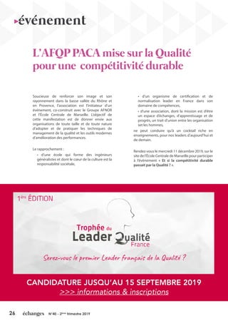 26 N°40 - 2ème
trimestre 2019
Soucieuse de renforcer son image et son
rayonnement dans la basse vallée du Rhône et
en Provence, l’association est l’initiateur d’un
événement, co-construit avec le Groupe AFNOR
et l’École Centrale de Marseille. L’objectif de
cette manifestation est de donner envie aux
organisations de toute taille et de toute nature
d’adopter et de pratiquer les techniques de
management de la qualité et les outils modernes
d’amélioration des performances.
Le rapprochement :
• d’une école qui forme des ingénieurs
généralistes et dont le cœur de la culture est la
responsabilité sociétale,
• d’un organisme de certification et de
normalisation leader en France dans son
domaine de compétences,
• d’une association, dont la mission est d’être
un espace d’échanges, d’apprentissage et de
progrès, un trait d’union entre les organisation
set les hommes,
ne peut conduire qu’à un cocktail riche en
enseignements, pour nos leaders d’aujourd’hui et
de demain.
Rendez-vous le mercredi 11 décembre 2019, sur le
site de l’École Centrale de Marseille pour participer
à l’évènement « Et si la compétitivité durable
passait par la Qualité ? ».
L’AFQP PACA mise sur la Qualité
pour une compétitivité durable
événement
CANDIDATURE JUSQU’AU 15 SEPTEMBRE 2019
>>> informations & inscriptions
 