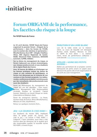 28 N°40 - 2ème
trimestre 2019
Le 25 avril dernier, l’AFQP Hauts-de-France
organisait le premier forum « Origami de la
performance » dans les locaux de l’ICAM,
avec le soutien des mécènes et partenaires :
Minolta Konica, Eura CRP - Célogik, S’kalibur,
Afnor, ARS (Agence Régionale de Santé),
RSQR, Advanced Risks Solutions, DICKSON
Constant, CaPME, SODALI.
Sur le thème du management du risque, ce
forum s’adressait aux acteurs économiques,
aux réseaux professionnels et aux étudiants
de la région Hauts-de-France.
Avec 20 heures de débats et d’échanges sur
les bonnes pratiques autour du thème du
risque et une centaine de participants, ce
forum s’est démarqué par la richesse de son
contenu et des formats proposés. Les tables-
rondes,conférencesetateliersontétéassurés
par des consultants, des professionnels mais
aussi des étudiants.
Parmi les thématiques du management du
risque qui ont été abordées : Lean mana-
gement, Management QSE, Responsabilité
sociétale, Risques et accidents, Capital
humain, Relations au travail, Risque en santé,
Colorimétrie et Relation client.
Parmi les entreprises témoins : La Poste,
Auchan retail, Air France, Afnor, Minolta Konica,
Maisons et Cités, Qualimétrie...
Retour sur quelques moments forts...
JEU « LA COURSE À L’ISO 45001 »
Les étudiants du master QHS, impliqués
dans le grope projet du Forum, ont
créé le jeu « La course à l’ISO 45001 ».
L’objectif ? Faire connaître, aussi bien à des
novices dans les domaines de la qualité qu’à
des responsables qualité, la nouvelle norme
ISO 45001, à travers le jeu.
PARUTION D’UN LIVRE BLANC
Lors de la table ronde sur la relation
client, au cours de laquelle ont témoigné
Auchan retail, Qualios, Maisons et Cité
et CIBTP, le livre blanc « La relation
client, levier de performance collective »
a été dévoilé. Il est à retouver en ligne ICI.
ATELIER « USINE DES PETITS
AVIONS »
Atelier jeu permettant de se projeter comme
fabriquants de petits avions en papier pour
découvrir les points clés d’une organisation et
les outils du Lean management.
Forum ORIGAMI de la performance,
les facettes du risque à la loupe
initiative
Par l’AFQP Hauts-de-France
 