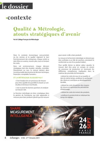 6 N°40 - 2ème
trimestre 2019
le dossier
contexte
Qualité & Métrologie,
atouts stratégiques d’avenir
Par le Collège Français de Métrologie
Dans le contexte économique concurrentiel,
où les normes et la qualité régissent le bon
fonctionnement des entreprises, chaque entité se
doit d’être en avance, investir plus, tout en limitant
les coûts.
Dans cet environnement, chaque décision
stratégique doit être étudiée, calculée, contrôlée.
Directement ou non, la mesure devient alors
incontournable dans la prise de décision technique,
financière, comptable, humaine...
ET LA MÉTROLOGIE AUJOURD’HUI ?
• C’est l’analyse de son processus de mesure
pour être capable de quantifier le doute sur son
résultat, la fameuse incertitude,
• c’est se poser les bonnes questions et analyser
son besoin réel.
La fonction métrologie est donc stratégique dans
la gestion de l’entreprise, qui doit apprendre à
mesurer pour bien produire (plutôt que de mesurer
pour savoir si elle a bien produit).
La mesure et la fonction métrologie ne doivent pas
être confinées à un rôle de sanction, constatant la
conformité ou non d’un produit réalisé.
Pour qu’elle donne sa pleine valeur ajoutée, la
mesure doit être prise en compte en amont
du processus de production en réunissant les
différentes compétences impliquées dans la
maîtrise des procédés de l’entreprise :
• réduire les coûts de sous et sur-qualité, et
dans le même temps, améliorer la satisfaction
des clients et contribuer au développement
durable,
• réduire les coûts de gestion des moyens
de mesure en optimisant les périodicités
d’étalonnage,
• réduire les coûts de revient des produits,
• améliorer la productivité en réduisant les
temps de réglage...
 