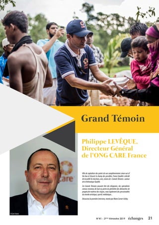 21N°41 - 3ème
trimestre 2019
Grand Témoin
Philippe LEVÊQUE,
Directeur Général
de l’ONG CARE France
Afin de capitaliser des points de vue complémentaires sinon out of
the box et d’ouvrir le champ des possibles, France Qualité a décidé
derecueillirlesréactions,avis,visionsde«GrandsTémoins»autour
delathématiqueQualité.
Ces Grands Témoins peuvent être des dirigeants, des spécialistes
connus-reconnus de tout ou partie du périmètre des démarches de
progrès/de maîtrise des risques, mais également des personnalités
dumondeartistique,sportif,médiatique...
Découvrezlapremièreinterview,menéeparMarieCornet-Ashby.
©CareFrance
©CareFrance
 