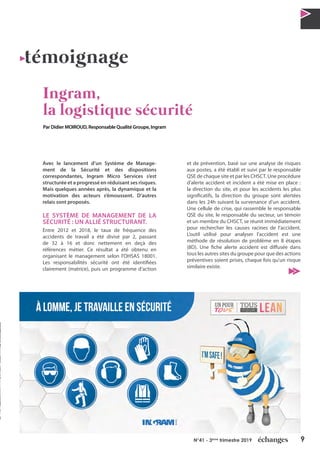 9N°41 - 3ème
trimestre 2019
Avec le lancement d’un Système de Manage-
ment de la Sécurité et des dispositions
correspondantes, Ingram Micro Services s’est
structurée et a progressé en réduisant ses risques.
Mais quelques années après, la dynamique et la
motivation des acteurs s’émoussent. D’autres
relais sont proposés.
LE SYSTÈME DE MANAGEMENT DE LA
SÉCURITÉ : UN ALLIÉ STRUCTURANT.
Entre 2012 et 2018, le taux de fréquence des
accidents de travail a été divisé par 2, passant
de 32 à 16 et donc nettement en deçà des
références métier. Ce résultat a été obtenu en
organisant le management selon l’OHSAS 18001.
Les responsabilités sécurité ont été identifiées
clairement (matrice), puis un programme d’action
et de prévention, basé sur une analyse de risques
aux postes, a été établi et suivi par le responsable
QSE de chaque site et par les CHSCT. Une procédure
d’alerte accident et incident a été mise en place :
la direction du site, et pour les accidents les plus
significatifs, la direction du groupe sont alertées
dans les 24h suivant la survenance d’un accident.
Une cellule de crise, qui rassemble le responsable
QSE du site, le responsable du secteur, un témoin
et un membre du CHSCT, se réunit immédiatement
pour rechercher les causes racines de l’accident.
L’outil utilisé pour analyser l’accident est une
méthode de résolution de problème en 8 étapes
(8D). Une fiche alerte accident est diffusée dans
tous les autres sites du groupe pour que des actions
préventives soient prises, chaque fois qu’un risque
similaire existe.
témoignage
Ingram,
la logistique sécurité
Par Didier MOIROUD, Responsable Qualité Groupe, Ingram
 