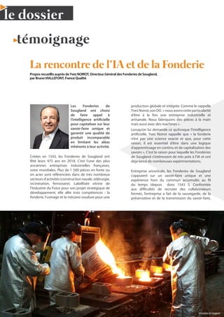 14 N°42 - 1er
trimestre 2020
le dossier
témoignage
La rencontre de l’IA et de la Fonderie
Propos recueillis auprès deYves NOIROT, Directeur Général des Fonderies de Sougland,
par BrunoVIALLEFONT, France Qualité
Les Fonderies de
Sougland ont choisi
de faire appel à
l’intelligence artificielle
pour capitaliser sur leur
savoir-faire unique et
garantir une qualité de
produit incomparable
en limitant les aléas
inhérents à leur activité.
Créées en 1543, les Fonderies de Sougland ont
fêté leurs 475 ans en 2018. C’est l’une des plus
anciennes entreprises industrielles françaises,
voire mondiales. Plus de 1 500 pièces en fonte ou
en acier sont référencées dans de très nombreux
secteurs d’activités (construction navale, sidérurgie,
incinération, ferroviaire). Labellisée vitrine de
l’Industrie du Futur pour son projet stratégique de
développement, elle allie trois compétences : la
fonderie, l’usinage et la mécano-soudure pour une
production globale et intégrée. Comme le rappelle
YvesNoirot,sonDG:«nousavonscetteparticularité
d’être à la fois une entreprise industrielle et
artisanale. Nous fabriquons des pièces à la main
mais aussi avec des machines ».
Lorsqu’on lui demande ce qu’évoque l’intelligence
artificielle, Yves Noirot rappelle que « la fonderie
n’est pas une science exacte et que, pour cette
raison, il est essentiel d’être dans une logique
d’apprentissage en continu et de capitalisation des
savoirs ». C’est la raison pour laquelle les Fonderies
de Sougland s’intéressent de très près à l’IA et ont
déjà lancé de nombreuses expérimentations.
Entreprise ancestrale, les Fonderies de Sougland
s’appuient sur un savoir-faire unique et une
expérience hors du commun accumulés au fil
du temps (depuis donc 1543 !). Confrontée
aux difficultés de recruter des collaborateurs
formés, l’entreprise a fait de la sauvegarde, de la
préservation et de la transmission du savoir-faire,
©FonderiedeSougland
 