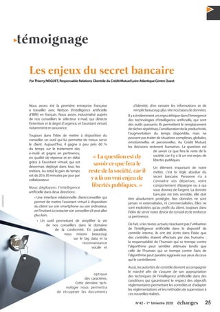 25N°42 - 1er
trimestre 2020
Nous avons été la première entreprise française
à travailler avec Watson (l’intelligence artificielle
d’IBM) en français. Nous avons industrialisé auprès
de nos conseillers le sélecteur e-mail, qui détecte
l’intention et le degré d’urgence, et l’assistant virtuel,
notamment en assurance.
Toujours dans l’idée de mettre à disposition du
conseiller un outil qui lui permette de mieux servir
le client. Aujourd’hui, il gagne à peu près 60 %
du temps sur le traitement des
e-mails et gagne en pertinence,
en qualité de réponse et en délai
grâce à l’assistant virtuel, qui est
désormais déployé dans tous les
métiers. Au total, le gain de temps
est de 20 à 30 minutes par jour par
collaborateur.
Nous déployons l’intelligence
artificielle dans deux directions :
• Une interface relationnelle client/conseiller qui
permet de mettre l’assistant virtuel à disposition
du client sur son smartphone ou son ordinateur,
enl’invitantàcontactersonconseillers’ilveutaller
plus loin.
• Un outil permettant de simplifier la vie
de nos conseillers dans le domaine
de la conformité. En parallèle,
nous misons beaucoup
sur le big data et la
reconnaissance
vocale et
optique
des caractères.
Cette dernière tech-
nologie nous permettra
de récupérer les documents
d’identité, d’en extraire les informations et de
remplir beaucoup plus vite nos bases de données.
Il y a évidemment un enjeu éthique dans l’émergence
des technologies d’intelligence artificielle, qui sont
des outils puissants. Ils permettent le remplacement
detâchesrépétitives,l’améliorationdelaproductivité,
l’augmentation du temps disponible, mais ne
peuvent pas traiter de situations complexes, globales,
émotionnelles et personnelles. Au Crédit Mutuel,
les décisions resteront humaines. La question est
de savoir ce que fera le reste de la
société, car il y a là un vrai enjeu de
libertés publiques.
Un élément important de notre
métier, c’est la règle absolue du
secret bancaire. Personne n’a à
connaître vos dépenses, votre
comportement d’épargne ou à qui
vous donnez de l’argent. La donnée
bancaire est très sensible, elle doit
être absolument protégée. Nos données ne sont
jamais ni externalisées, ni commercialisées. Elles ne
sont exploitées qu’au profit du client, toujours dans
l’idée de servir notre devoir de conseil et de renforcer
sa pertinence.
De fait, si les textes actuels n’excluent pas l’utilisation
de l’intelligence artificielle dans le dispositif de
contrôle interne, ils ont été écrits dans l’idée que
des contrôles étaient effectués par des humains :
la responsabilité de l’humain qui se trompe contre
l’algorithme peut sembler atténuée tandis que
celle de l’humain qui se trompe contre l’avis de
l’algorithme peut paraître aggravée aux yeux de ceux
qui le contrôleront.
Aussi, les autorités de contrôle devront accompagner
le marché afin de s’assurer de son appropriation
des techniques de l’intelligence artificielle dans des
conditions qui garantissent le respect des objectifs
réglementaires permettant les contrôles et d’adapter
les réglementations et les méthodes de supervision à
ces nouvelles réalités.
témoignage
Les enjeux du secret bancaire
ParThierry NOGUET, Responsable Relations Clientèle du Crédit Mutuel Loire Atlantique Centre Ouest
« La question est de
savoir ce que fera le
reste de la société, car il
y a là un vrai enjeu de
libertés publiques. »
@AdobeStock
 