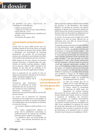 28 N°42 - 1er
trimestre 2020
le dossier
Les bénéfices les plus impor tants de
l’intelligence artificielle sont :
• Gagner du temps à 67 %,
• Supprimer les biais humains (discrimination,
retard, oubli, etc.) : 43 %,
• Matcher automatiquement les candidats avec
les offres : 31 %,
• Économiser de l’argent : 30 %.
LE RECRUTEMENT AUTOMATISÉ GRÂCE A
L’IA
Société Tech for Good, QAPA permet ainsi aux
candidats utilisant le service de trouver un emploi,
et aux recruteurs de pourvoir leurs postes. QAPA
a développé une technologie de matching
propriétaire qui permet de pro-activement
proposer aux candidats et aux employeurs les offres
et les profils les plus adéquats pour leur recherche.
QAPA dispose de très gros volumes de données
d’usage nécessaires à l’apprentissage des algo-
rithmes de machine learning (plusieurs millions
de CV, plusieurs millions d’offres d’emploi et les
milliards de clics faits par les candidats et les
recruteurs sur le site et les applications mobiles).
Dans la continuité de son activité de mise en
relation de demandeurs d’emploi et de recruteurs,
QAPA a développé également une
activité de service d’intérim 100 %
digital.
L’entreprise agit maintenant
comme une Entreprise de Travail
Temporaire, liée aux recruteurs par
des contrats de mise à disposition,
devenant l’employeur des
intérimaires et assurant l’ensemble des services RH
liés aux contrats.
Ce service vise la réduction du chômage
frictionnel sur les emplois peu ou pas qualifiés, et
concrètement, permettre au recruteur de disposer
d’un collaborateur avec les compétences cherchées
en moins de 3 heures :
• Le recruteur dépose le profil souhaité en un
clic ;
• Le moteur d’appariement effectue en
temps réel la présélection automatique et
l’ordonnancement (le ranking) des candidats
pertinents parmi 4 millions de candidats ;
• La plateforme offre une fonctionnalité de
« chat » pour discuter directement avec un
candidat.
Après accord (par signature électronique certifiée)
du recruteur et du demandeur, une mission
d’intérim est facturée au recruteur. Les aspects
juridiques et légaux sont entièrement assurés par
QAPA, facturant de manière transparente l’ensem-
ble des charges (et rétrocédant les allègements) au
recruteur, avec zéro contrainte administrative.
Le record ? 36 minutes entre le dépôt d’une offre
d’emploi et la prise de poste effective par un
intérimaire, pour une offre de serveur/serveuse
dans un restaurant à Paris.
Dupointdevuedesdemandeursd’emploi,QAPAest
un outil d’embauche simple, immédiat, interactif,
accessible sur mobile, sans barrière à l’entrée (pas
de prérequis en termes de CV bien rédigé) : 1 clic
pour télécharger son CV, présélection automatique
et classement par pourcentage de matching des
offres d’emploi pertinentes parmi l’ensemble des
offres d’emploi, 1 clic pour postuler aux offres
matchées, le « chat » pour discuter directement
avec les recruteurs, 1 clic pour signer le contrat de
travail (par signature électronique certifiée). Un
atout clé de la plateforme QAPA est que le profil du
demandeur est enrichi en fonction de l’ensemble
des offres auxquelles il ou elle a postulé, permettant
d’affiner le matching. De nouvelles offres d’emploi
sont proposées à chaque fin de mission pour
travailler en continu. QAPA devient ainsi le premier
partenaire emploi du candidat en
l’accompagnant dans sa carrière.
La base, qui compte plus de 4,5
millions de CV contre 600 000 pour
le premier réseau d’agences d’intérim
en France, nourrit la technologie
de matching de QAPA grâce aux
algorithmes de machine learning.
Elle permet de trouver rapidement les candidats
les plus adaptés pour chaque mission et contribue
à maximiser la satisfaction des recruteurs.
Autres avantages : la simplicité administrative,
la transparence financière et la rapidité du
recrutement. En effet, les processus de dépôt d’une
offre, d’une candidature, la signature de contrat
de travail côté intérimaire et du contrat de mise à
disposition côté recruteur, le paiement du salaire
de l’intérimaire et le paiement pour la mission
d’intérim chez l’entreprise sont digitalisés à 100 %.
« La formation est et
sera un élément clé
de cette guerre des
talents. »
 