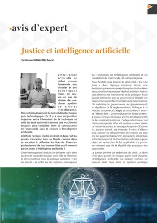 29N°42 - 1er
trimestre 2020
L’intelligence
artificielle se
définit comme
l’ensemble des
théories et des
t e c h n i q u e s
mises en œu-
vre en vue de
réaliser des ma-
chines capables
d e s i m u l e r
l’intelligence.
Elleestl’aboutissementdelarévolutiontechnique
puis technologique. Or il y a une conjonction
objective entre l’évolution de la technique et
celle du droit qui tend à devenir une machinerie
toujours plus complexe dont la connaissance
est impossible sans le recours à l’intelligence
artificielle.
L’ADN de l’avocat, maître en droit et dans l’art du
procès, s’enracine dans sa liberté comme dans
sa vocation à défendre les libertés. L’exercice
professionnel de cet homme libre est-il menacé
par les outils d’intelligence artificielle ?
Cette interrogation conduit à se pencher sur le sens
du droit et son utilité sociale, sur le rôle de l’homme
et de la machine dans la pratique judiciaire - l’art
du procès - et enfin sur les ruptures provoquées
par l’immixtion de l’intelligence artificielle et les
possibilités de maîtrise de cet outil prodigieux.
Pour Aristote puis Cicéron le droit était « l’art du
juste ». Avec l’époque moderne, depuis une
évolutionquiremonteauxphilosophesdeslumières
etaupositivismejuridiqueidéalisé,lesloisetledroit
sont devenus les instruments de la politique. Alain
Supiot démontre que la gouvernance libérale est
caractérisée par l’effacement de toute hétéronomie.
On substitue la gouvernance au gouvernement,
la régulation à la réglementation, l’éthique à la
morale, la norme à la règle et on confond « être »
et « devoir être ». Cette évolution en forme de tête-
à-queue est caractéristique avec le développement
de la complexité juridique ; l’adage selon lequel nul
n’est censé ignorer la loi est devenu un vœu pieux.
La notion de justice, au sens que les grecs et Cicéron
lui avaient donné, est évacuée. Il n’est d’ailleurs
qu’à assister au déroulement des procès ou qu’à
lire des jugements pour s’en convaincre. Désormais
le fonctionnement de l’institution judiciaire a pour
objet de rechercher la loi applicable. La justice
ne s’entend que de la légalité des pratiques des
justiciables.
Le juriste devient un technicien du droit. Le droit
n’est plus qu’une technique parmi tant d’autres.
L’intelligence artificielle va évoluer comme un
poisson dans l’eau dans ce système juridique
avis d’expert
Justice et intelligence artificielle
Par Bernard HAWADIER, Avocat
@PereaJonathan
@AdobeStock
 