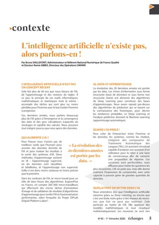 5N°42 - 1er
trimestre 2020
contexte
L’intelligence artificielle n’existe pas,
alors parlons-en !
Par Bruno VIALLEFONT, Administrateur et Référent National Numérique de France Qualité
et Docteur Ramzi ABBES, Directeur des Opérations SWARM
L’INTELLIGENCE ARTIFICIELLE N’EST PAS
UN CONCEPT RÉCENT
Cela fait plus de 60 ans que nous faisons de l’IA,
de l’apprentissage et des moteurs de règles. À
ce jour, le principe de ces outils informatiques,
mathématiques et statistiques reste le même :
accomplir des tâches qui sont plus ou moins
pénibles pour l’homme avec le but d’aider l’homme
à progresser.
Ces dernières années, nous parlons beaucoup
plus de l’IA grâce à l’émergence et la convergence
des data et des gros calculateurs (capacités de
stockages et rapidité des calculs). Nous pouvons
tout intégrer pourvu que nous ayons des données.
QUI ALIMENTE L’IA ?
Pour l’heure nous n’avons pas de
meilleurs outils que l’humain pour
annoter des données d’entrée de
l’IA et pour évaluer les résultats à
la sortie des systèmes d’IA. Deux
méthodes d’apprentissage existent
en IA : l’apprentissage supervisé,
où les données sont classifiées
et labellisées, et l’apprentissage non supervisé.
Celle-ci est donc moins coûteuse et moins précise
que la première.
Dans les coulisses de l’IA, le micro-travail joue un
rôle clé dans l’essor des algorithmes. Aujourd’hui
en France, on compte 260 000 micro-travailleurs
qui effectuent des micros tâches d’annotation
d’image et de validation de résultats d’algorithmes
d’apprentissage pour rendre l’IA et l’automatisation
performantes, selon l’enquête du Projet DiPLab
(Digital Platform Labor)1
.
IA, DATA ET APPRENTISSAGE
La révolution des 20 dernières années est portée
par les data. Les mines d’information sous forme
structurée (base de données) et sous forme non
structurée (texte) ont alimenté des algorithmes
de Deep Learning pour constituer des bases
d’apprentissages. Nous avons rajouté par-dessus
des algorithmes de prédiction qui se basent sur
la connaissance des historiques, pour décrire
les tendances probables. Le Deep Learning et
l’analyse prédictive donnent le Machine Learning
(apprentissage automatique).
QUAND L’IA PARLE !
Pour créer de l’interaction entre l’homme et
les données, les systèmes, comme les chatbot,
intègrent des composants de
Traitement Automatique des
Langues (TAL). Un assistant virtuel est
capable d’analyser une question d’un
utilisateur pour la relier à une base
de connaissance afin de ramener
une proposition de réponse. Ces
systèmes sont perfectibles, mais
efficaces pour traiter les questions les
plus récurrentes. L’IA ne parle pas, mais elle donne
vraiment l’impression de comprendre, avec cette
capacité à pouvoir gérer de grandes quantités de
données.
QUELLE PART DE MYTHE DANS L’IA
Nous entendons dire que l’intelligence artificielle
raisonne grâce au Deep Learning, ou encore que
c’est une boite noire grâce à des réseaux de neuro-
nes que l’on ne peut pas maitriser. Cela
participe au mythe de l’IA. Elle applique des
modèles mathématiques et tout s’explique
mathématiquement. Les neurones ne sont rien
« La révolution des
20 dernières années
est portée par les
data. »
 