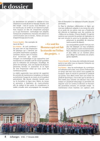 8 N°42 - 1er
trimestre 2020
le dossier
Leader
Qualité
France
Trophée du
2020
Leader France
Trophée du
©FPT
ou directement en achetant le matériel et nous
choisissons la zone de test et l’équipe. Ensuite, c’est
très simple : c’est un succès, nous étendons ; ça
ne marche pas, on arrête ou on repense le projet.
Avec toujours en tête de comprendre pourquoi
ça n’a pas fonctionné : technologie non adaptée,
manque de compétences, mauvaise articulation ou
communication avec le terrain... l’échec est source
d’apprentissage pour la suite.
France Qualité : Des exemples de
top et de flop ?
Eva Rother : Ils sont nombreux !
On peut citer en top l’impression
3D plastique qui a démarré par
une petite imprimante à quelques
centaines d’euros dans le bureau
d’un technicien qui voulait
s’essayer à la technologie et qui aujourd’hui s’est
transformée en véritable outil de travail quotidien
pour la réalisation de prototypes, d’outillage, de
pièces de rechange... avec une équipe de plusieurs
personnes formées et autonomes et en ligne
de mire l’impression métal qui nous ouvre de
nombreuses portes.
La réalité augmentée nous permet de supporter
les activités de maintenance complexes, en laissant
au technicien l’usage de ses mains et en le guidant
précisément. Elle devrait s’étendre bientôt aussi
sur la formation en ligne pour libérer du temps
et permettre à l’opérateur de s’auto-entraîner
afin de réaliser le bon geste. En complément, la
réalité virtuelle vient accompagner les managers
dans la formation à la réalisation d’audits sécurité
pertinents.
En flop, la robotique collaborative en ligne, qui
n’est pas réellement adaptée à nos temps de cycle
et au poids de nos pièces mais qui a finalement
été relancée en logistique avec des systèmes de
« follow me ou sherpa » [France Qualité : il s’agit de
systèmes qui scannent les jambes de l’opérateur et
qui vont ensuite le suivre ou le précéder, tout en
préservant la possibilité de retourner
seuls au point de départ].
Les exosquelettes passifs n’ont pas non
plus été déployés car trop complexes
et peu adaptés à notre environnement.
Nous attendons les exosquelettes actifs
et plus ciblés sur un membre précis
pour alléger les contraintes de certains
gestes répétitifs.
France Qualité : Au niveau des méthodes de travail,
qu’est-ce qui selon vous va impacter l’industrie ces
prochaines années ?
Eva Rother : Avec les technologies du numérique
et l’utilisation de la data, nous aurons l’information
en temps réel mais nous serons aussi capables de
l’analyser. Après le réactif, le préventif, le prédictif
qui pointe, nous allons entrer dans une notion de
prédictif dynamique, c’est-à-dire que la donnée va
être traitée pour orienter une décision mais cette
analyse en perpétuel rebouclage va permettre de
réajuster aussi en continu la décision en fonction
des paramètres entrants. Un exemple simple : la
maintenance d’une machine. Les capteurs vont
« Ce sont les
Hommes qui ont fait
la réussite ou l’échec
des projets. »
 