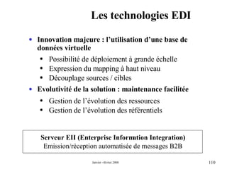 Les technologies EDI Serveur EII (Enterprise Information Integration) Emission/réception automatisée de messages B2B  Innovation majeure : l’utilisation d’une base de données virtuelle  Possibilité de déploiement à grande échelle  Expression du mapping à haut niveau  Découplage sources / cibles  Evolutivité de la solution : maintenance facilitée Gestion de l’évolution des ressources Gestion de l’évolution des référentiels 