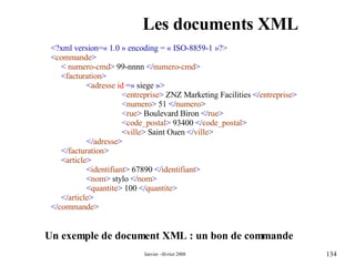 Les documents XML <?xml version=« 1.0 » encoding = « ISO-8859-1 »?> < commande > <   numero-cmd >  99-nnnn  </ numero-cmd > < facturation > < adresse   id   =«  siege  »> < entreprise >  ZNZ Marketing Facilities  </ entreprise > < numero >  51  </ numero > < rue >  Boulevard Biron  </ rue > < code_postal >  93400  </ code_postal > < ville >  Saint Ouen  </ ville > </ adresse > </ facturation > < article > < identifiant >  67890  </ identifiant > < nom >  stylo  </ nom > < quantite >  100  </ quantite > </ article > </ commande > Un exemple de document XML : un bon de commande  