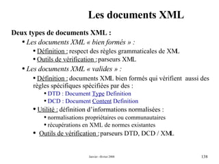 Les documents XML Deux types de documents XML : Les documents XML « bien formés » : Définition :  respect des règles grammaticales de XML Outils de vérification :  parseurs XML Les documents XML « valides » : Définition :  documents XML bien formés qui vérifient  aussi des règles spécifiques spécifiées par des : DTD : Document  Type  Definition DCD : Document  Content  Definition Utilité :  définition d’informations normalisées :  normalisations propriétaires ou communautaires récupérations en XML de normes existantes Outils de vérification :  parseurs DTD, DCD / XML 
