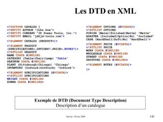 Les DTD en XML Exemple de DTD (Document Type Description) Description d’un catalogue <! DOCTYPE   CATALOG  [ <! ENTITY   AUTHOR  " John Doe ">  <! ENTITY   COMPANY  " JD Power Tools, Inc. "> <! ENTITY   EMAIL  " [email_address] ">  <! ELEMENT   CATALOG  ( PRODUCT +)> <! ELEMENT   PRODUCT  ( SPECIFICATIONS +, OPTIONS ?, PRICE +,NOTES?)>  <! ATTLIST   PRODUCT  NAME   CDATA  # IMPLIED  CATEGORY  ( Table | Chair | Lamp ) "Table"  PARTNUM  CDATA  # IMPLIED  PLANT  ( Pittsburgh | Chicago ) " Chicago "  INVENTORY  ( InStock | OutStock ) " InStock ">  <! ELEMENT   SPECIFICATIONS  (# PCDATA )> <! ATTLIST   SPECIFICATIONS   WEIGHT  CDATA  # IMPLIED   POWER   CDATA  # IMPLIED > <! ELEMENT   OPTIONS  (# PCDATA )>  <! ATTLIST   OPTIONS  FINISH  ( Metal | Polished | Matte ) " Matte "  ADAPTER  ( Included | Option | No ) " Included "  CASE  ( HardShell | Soft | No ) " HardShell ">  <! ELEMENT   PRICE  (# PCDATA )>  <! ATTLIST   PRICE  MSRP   CDATA  # IMPLIED  WHOLESALE   CDATA  # IMPLIED  STREET   CDATA  # IMPLIED   SHIPPING   CDATA  # IMPLIED >   <! ELEMENT   NOTES  (# PCDATA )>  ]>   