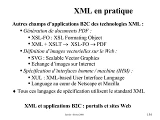 XML en pratique XML et applications B2C : portails et sites Web  Autres champs d’applications B2C des technologies XML : Génération de documents PDF : XSL-FO : XSL Formating Object XML + XSLT     XSL-FO    PDF Définition d’images vectorielles sur le Web : SVG : Scalable Vector Graphics Echange d’images sur Internet Spécification d’interfaces homme / machine (IHM) : XUL : XML-based User Interface Language Language au cœur de Netscape et Mozilla     Tous ces langages de spécification utilisent le standard XML 
