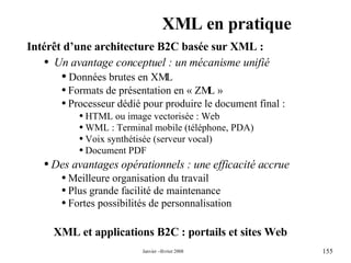 XML en pratique XML et applications B2C : portails et sites Web  Intérêt d’une architecture B2C basée sur XML : Un avantage conceptuel : un mécanisme unifié  Données brutes en XML  Formats de présentation en « ZML » Processeur dédié pour produire le document final : HTML ou image vectorisée : Web  WML : Terminal mobile (téléphone, PDA)  Voix synthétisée (serveur vocal) Document PDF Des avantages opérationnels : une efficacité accrue  Meilleure organisation du travail  Plus grande facilité de maintenance  Fortes possibilités de personnalisation  