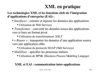 XML en pratique XML et EAI : communication inter-applications Les technologies XML et les fonctions clefs de l’intégration d’applications d’entreprise (EAI) :  Interfacer :  extraire et injecter les données des applications  Utilisation de Web Services  Transformer :  convertir les données issues des applications vers et hors un format pivot Utilisation de transformateurs XSLT « Router »  : transporter les données d’une application source vers une application cible Utilisation du protocole SOAP (Web Services) Modéliser :  spécifier les processus métiers  Utilisation de BPML (Business Process Modeling Langage) 