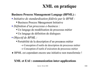 XML en pratique XML et EAI : communication inter-applications Business Process Management Langage (BPML) : Initiative de standardisation fédérée par le BPMI : Business Process Management Initiative Définition d’un processus e-business : Un langage de modélisation de processus métier Un langage de définition de dialogues Objectif de BPML : Portabilité de la description d’un processus métier    Conception d’outils de description de processus métier    Conception d’outils d’exécution de processus métier    BPML est cependant encore une initiative non transformée ! 