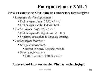Pourquoi choisir XML ? Un standard incontournable : l’impact technologique Prise en compte de XML dans de nombreuses technologies :  Langages de développement : Technologies Java : SAX, XAPI-J Technologies Web : Python, Perl Technologies d’infrastructure : Technologies d’intégration (EAI, EII) Systèmes de gestion de bases de données Technologies Internet : N avigateurs Internet : Internet Explorer, Netscape, Mozilla Sécurité informatique  XML Encryption, XML Signature 