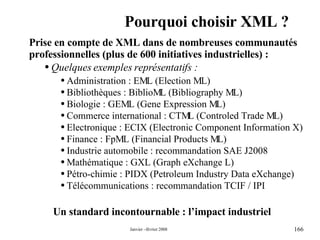 Pourquoi choisir XML ? Un standard incontournable : l’impact industriel Prise en compte de XML dans de nombreuses communautés professionnelles (plus de 600 initiatives industrielles) :  Quelques exemples représentatifs : Administration : EML (Election ML) Bibliothèques : BiblioML (Bibliography ML) Biologie : GEML (Gene Expression ML) Commerce international : CTML (Controled Trade ML) Electronique : ECIX (Electronic Component Information X) Finance : FpML (Financial Products ML) Industrie automobile : recommandation SAE J2008 Mathématique : GXL (Graph eXchange L) Pétro-chimie : PIDX (Petroleum Industry Data eXchange) Télécommunications : recommandation TCIF / IPI 