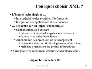 Pourquoi choisir XML ? L’impact business de XML L’impact technologique … Interopérabilité des systèmes d’information Intégration des applications et des données …  débouche sur un impact économique : Capitalisation sur l’existant   Interne :   réutilisation des applications existantes Externe : stratégies Open Source Amélioration des processus de développement Diminution des coûts de développement informatique Meilleure organisation des projets informatiques    Faire plus avec les moyens existants et à moindre coût ! 