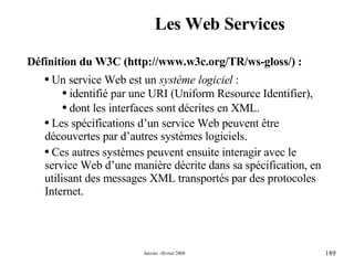 Les Web Services Définition du W3C ( http:// www .w3c. org /TR/ ws - gloss / ) : Un service Web est un  système logiciel  : identifié par une URI (Uniform Resource Identifier), dont les interfaces sont décrites en XML. Les spécifications d’un service Web peuvent être découvertes par d’autres systèmes logiciels.  Ces autres systèmes peuvent ensuite interagir avec le service Web d’une manière décrite dans sa spécification, en utilisant des messages XML transportés par des protocoles Internet. 