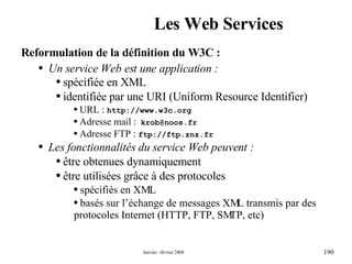 Les Web Services Reformulation de la définition du W3C : Un service Web est une application : spécifiée en XML identifiée par une URI (Uniform Resource Identifier) URL :  http://www.w3c.org Adresse mail :   [email_address] Adresse FTP :  ftp://ftp.znz.fr Les fonctionnalités du service Web peuvent : être obtenues dynamiquement être utilisées grâce à des protocoles  spécifiés en XML basés sur l’échange de messages XML transmis par des protocoles Internet (HTTP, FTP, SMTP, etc) 