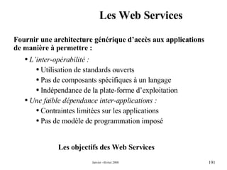 Les Web Services Fournir une architecture générique d’accès aux applications de manière à permettre : L’inter-opérabilité : Utilisation de standards ouverts Pas de composants spécifiques à un langage Indépendance de la plate-forme d’exploitation Une faible dépendance inter-applications : Contraintes limitées sur les applications Pas de modèle de programmation imposé Les objectifs des Web Services 